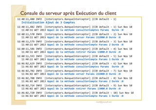Consule du serveur après EExxééccuuttiioonn dduu cclliieenntt 
11:40:11,480 INFO [interceptors.BanqueInterceptor] (EJB default - 1) 
Initialisation Ajout de 3 Comptes 
11:40:11,482 INFO [interceptors.BanqueInterceptor] (EJB default - 1) Sun Nov 10 
11:40:11 WET 2013 Appel de la méthode consulterComptes Params Durée :0 
11:40:11,570 INFO [interceptors.BanqueInterceptor] (EJB default - 2) Sun Nov 10 
11:40:11 WET 2013 Appel de la méthode verser Params 222000.0 Durée :0 
11:40:11,579 INFO [interceptors.BanqueInterceptor] (EJB default - 3) Sun Nov 10 
11:40:11 WET 2013 Appel de la méthode consulterCompte Params 2 Durée :0 
11:40:11,586 INFO [interceptors.BanqueInterceptor] (EJB default - 4) Sun Nov 10 
11:40:11 WET 2013 Appel de la méthode retirer Params 13000.0 Durée :0 
1111::4400::1111,,559933 IINNFFOO [[iinntteerrcceeppttoorrss..BBaannqquueeIInntteerrcceeppttoorr]] ((EEJJBB ddeeffaauulltt -- 55)) SSuunn NNoovv 1100 
11:40:11 WET 2013 Appel de la méthode consulterCompte Params 1 Durée :0 
11:46:02,629 INFO [interceptors.BanqueInterceptor] (EJB default - 6) Sun Nov 10 
11:46:02 WET 2013 Appel de la méthode consulterComptes Params Durée :0 
11:46:02,702 INFO [interceptors.BanqueInterceptor] (EJB default - 7) Sun Nov 10 
11:46:02 WET 2013 Appel de la méthode verser Params 222000.0 Durée :0 
11:46:02,708 INFO [interceptors.BanqueInterceptor] (EJB default - 8) Sun Nov 10 
11:46:02 WET 2013 Appel de la méthode consulterCompte Params 2 Durée :0 
11:46:02,714 INFO [interceptors.BanqueInterceptor] (EJB default - 9) Sun Nov 10 
11:46:02 WET 2013 Appel de la méthode retirer Params 13000.0 Durée :0 
11:46:02,720 INFO [interceptors.BanqueInterceptor] (EJB default - 10) Sun Nov 10 
11:46:02 WET 2013 Appel de la méthode consulterCompte Params 1 Durée :0 
med@youssfi.net 
 
