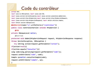 CCooddee dduu ccoonnttrrôôlleeuurr 
package web; 
import java.io.IOException; import javax.ejb.EJB; 
import javax.servlet.ServletException;import javax.servlet.annotation.WebServlet; 
import javax.servlet.http.HttpServlet;import javax.servlet.http.HttpServletRequest; 
import javax.servlet.http.HttpServletResponse; import metier.entities.Compte; 
import metier.session.IBanqueLocal; 
@WebServlet(name=cs,urlPatterns={/controleur}) 
public class ControleurServlet extends HttpServlet { 
@EJB 
private IBanqueLocal metier; 
@@OOvveerrrriiddee 
protected void doGet(HttpServletRequest request, HttpServletResponse response) 
throws ServletException, IOException { 
try {String action=request.getParameter(action); 
if(action!=null){ 
if(action.equals(Consulter)){ 
Long code=Long.parseLong(request.getParameter(code)); 
request.setAttribute(code, code); 
Compte cp=metier.consulterCompte(code); 
request.setAttribute(compte, cp); 
} 
med@youssfi.net 
 