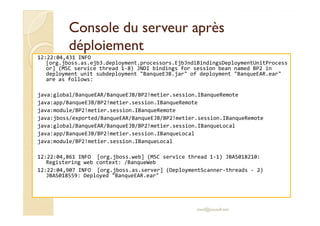 Console dduu sseerrvveeuurr aapprrèèss 
ddééppllooiieemmeenntt 
12:22:04,431 INFO 
[org.jboss.as.ejb3.deployment.processors.EjbJndiBindingsDeploymentUnitProcess 
or] (MSC service thread 1-8) JNDI bindings for session bean named BP2 in 
deployment unit subdeployment BanqueEJB.jar of deployment BanqueEAR.ear 
are as follows: 
java:global/BanqueEAR/BanqueEJB/BP2!metier.session.IBanqueRemote 
java:app/BanqueEJB/BP2!metier.session.IBanqueRemote 
jjaavvaa::mmoodduullee//BBPP22!!mmeettiieerr..sseessssiioonn..IIBBaannqquueeRReemmoottee 
java:jboss/exported/BanqueEAR/BanqueEJB/BP2!metier.session.IBanqueRemote 
java:global/BanqueEAR/BanqueEJB/BP2!metier.session.IBanqueLocal 
java:app/BanqueEJB/BP2!metier.session.IBanqueLocal 
java:module/BP2!metier.session.IBanqueLocal 
12:22:04,861 INFO [org.jboss.web] (MSC service thread 1-1) JBAS018210: 
Registering web context: /BanqueWeb 
12:22:04,907 INFO [org.jboss.as.server] (DeploymentScanner-threads - 2) 
JBAS018559: Deployed BanqueEAR.ear 
med@youssfi.net 
 
