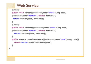 WWeebb SSeerrvviiccee 
@Oneway 
public void verser(@WebParam(name=code)Long code, 
@WebParam(name=montant)double montant){ 
metier.verser(code, montant); 
} 
@Oneway 
public void retirer(@WebParam(name=code)Long code, 
@WebParam(name=montant)double montant){ 
metier.retirer(code, montant); 
} 
public Compte consulterCompte(@WebParam(name=code)Long code){ 
return metier.consulterCompte(code); 
} 
} 
med@youssfi.net 
 
