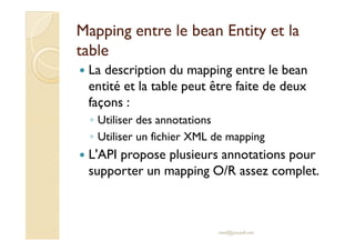 MMaappppiinngg eennttrree llee bbeeaann EEnnttiittyy eett llaa 
ttaabbllee 
 La description du mapping entre le bean 
entité et la table peut être faite de deux 
façons : 
◦ UUttiilliisseerr ddeess aannnnoottaattiioonnss 
◦ Utiliser un fichier XML de mapping 
 L'API propose plusieurs annotations pour 
supporter un mapping O/R assez complet. 
med@youssfi.net 
 