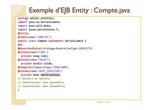 EExxeemmppllee dd’’EEJJBB EEnnttiittyy :: CCoommppttee..jjaavvaa 
package metier.entities; 
import java.io.Serializable; 
import java.util.Date; 
import javax.persistence.*; 
@Entity 
@Table(name=COMPTES) 
public class Compte implements Serializable { 
@Id 
@GeneratedValue(strategy=GenerationType.IDENTITY) 
@Column(name=CODE) 
pprriivvaattee LLoonngg ccooddee;; 
@Column(name=SOLDE) 
private double solde; 
@Temporal(TemporalType.TIMESTAMP) 
@Column(name=DATE_CREATION) 
private Date dateCreation; 
// Getters et Setters 
// Constructeur sans paramètre 
// Constructeur avec paramètres 
} 
med@youssfi.net 
 