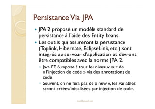 PPeerrssiissttaannccee VViiaa JJPPAA 
 JPA 2 propose un modèle standard de 
persistance à l’aide des Entity beans 
 Les outils qui assureront la persistance 
(Toplink, Hibernate, EclipseLink, etc.) sont 
intégrés au serveur d’application et devront 
être compatibles avec la norme JPA 2. 
◦ Java EE 6 repose à tous les niveaux sur de 
« l’injection de code » via des annotations de 
code 
◦ Souvent, on ne fera pas de « new », les variables 
seront créées/initialisées par injection de code. 
med@youssfi.net 
 
