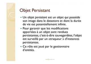 OObbjjeett PPeerrssiissttaanntt 
 Un objet persistant est un objet qui possède 
son image dans le datastore et dont la durée 
de vie est potentiellement infinie. 
 Pour garantir que les modifications 
apportées à un objet sont rendues 
persistantes, c’est-à-dire sauvegardées, l’objet 
est surveillé par un «traqueur » d’instances 
persistantes. 
 Ce rôle est joué par le gestionnaire 
d’entités. 
med@youssfi.net 
 