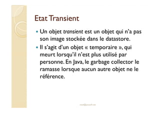EEttaatt TTrraannssiieenntt 
 Un objet transient est un objet qui n’a pas 
son image stockée dans le datastore. 
 Il s’agit d’un objet « temporaire », qui 
meurt lorsqu’il n’est plus utilisé par 
personne. En Java, le garbage collector le 
ramasse lorsque aucun autre objet ne le 
référence. 
med@youssfi.net 
 