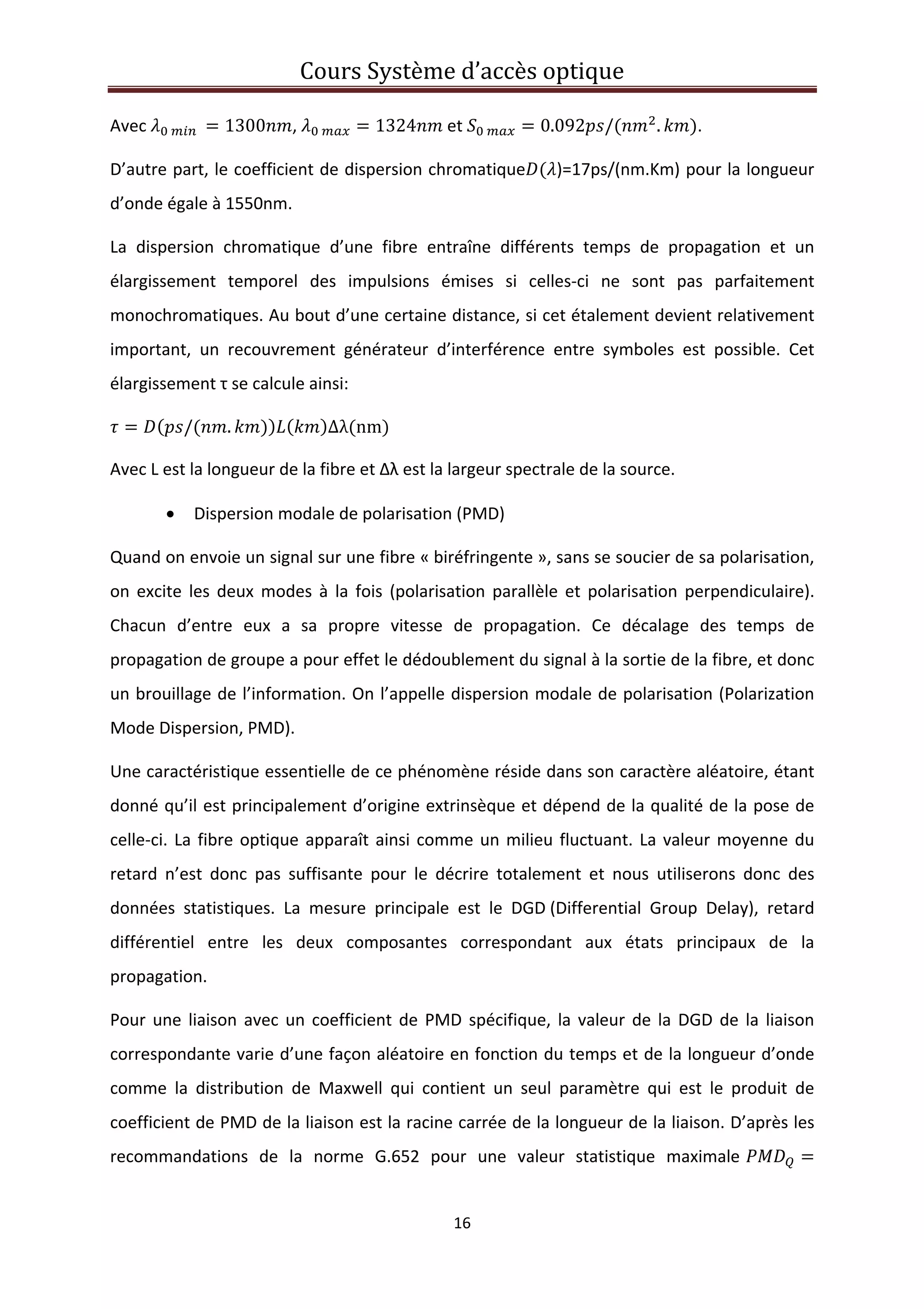 Cours Système d’accès optique 
 
16 
 
Avec      1300 ,    1324  et    0.092 / . . 
D’autre part, le coefficient de dispersion chromatique )=17ps/(nm.Km) pour la longueur 
d’onde égale à 1550nm. 
La  dispersion  chromatique  d’une  fibre  entraîne  différents  temps  de  propagation  et  un 
élargissement  temporel  des  impulsions  émises  si  celles‐ci  ne  sont  pas  parfaitement 
monochromatiques. Au bout d’une certaine distance, si cet étalement devient relativement 
important,  un  recouvrement  générateur  d’interférence  entre  symboles  est  possible.  Cet 
élargissement τ se calcule ainsi: 
/ . Δλ nm  
Avec L est la longueur de la fibre et Δλ est la largeur spectrale de la source.  
• Dispersion modale de polarisation (PMD)  
Quand on envoie un signal sur une fibre « biréfringente », sans se soucier de sa polarisation, 
on  excite  les  deux  modes  à  la  fois  (polarisation  parallèle et  polarisation  perpendiculaire). 
Chacun  d’entre  eux  a  sa  propre  vitesse  de  propagation.  Ce  décalage  des  temps  de 
propagation de groupe a pour effet le dédoublement du signal à la sortie de la fibre, et donc 
un brouillage de l’information. On l’appelle dispersion modale de polarisation (Polarization 
Mode Dispersion, PMD).  
Une caractéristique essentielle de ce phénomène réside dans son caractère aléatoire, étant 
donné qu’il est principalement d’origine extrinsèque et dépend de la qualité de la pose de 
celle‐ci. La fibre optique apparaît ainsi comme un milieu fluctuant. La valeur moyenne du 
retard  n’est  donc  pas  suffisante  pour  le  décrire  totalement  et  nous  utiliserons  donc  des 
données  statistiques.  La  mesure  principale  est  le  DGD (Differential  Group  Delay),  retard 
différentiel  entre  les  deux  composantes  correspondant  aux  états  principaux  de  la 
propagation. 
Pour une liaison avec un coefficient de PMD spécifique, la valeur de la DGD de la liaison 
correspondante varie d’une façon aléatoire en fonction du temps et de la longueur d’onde 
comme  la  distribution  de  Maxwell  qui  contient  un  seul  paramètre  qui  est  le  produit  de 
coefficient de PMD de la liaison est la racine carrée de la longueur de la liaison. D’après les 
recommandations  de  la  norme  G.652  pour  une  valeur  statistique  maximale 
 
