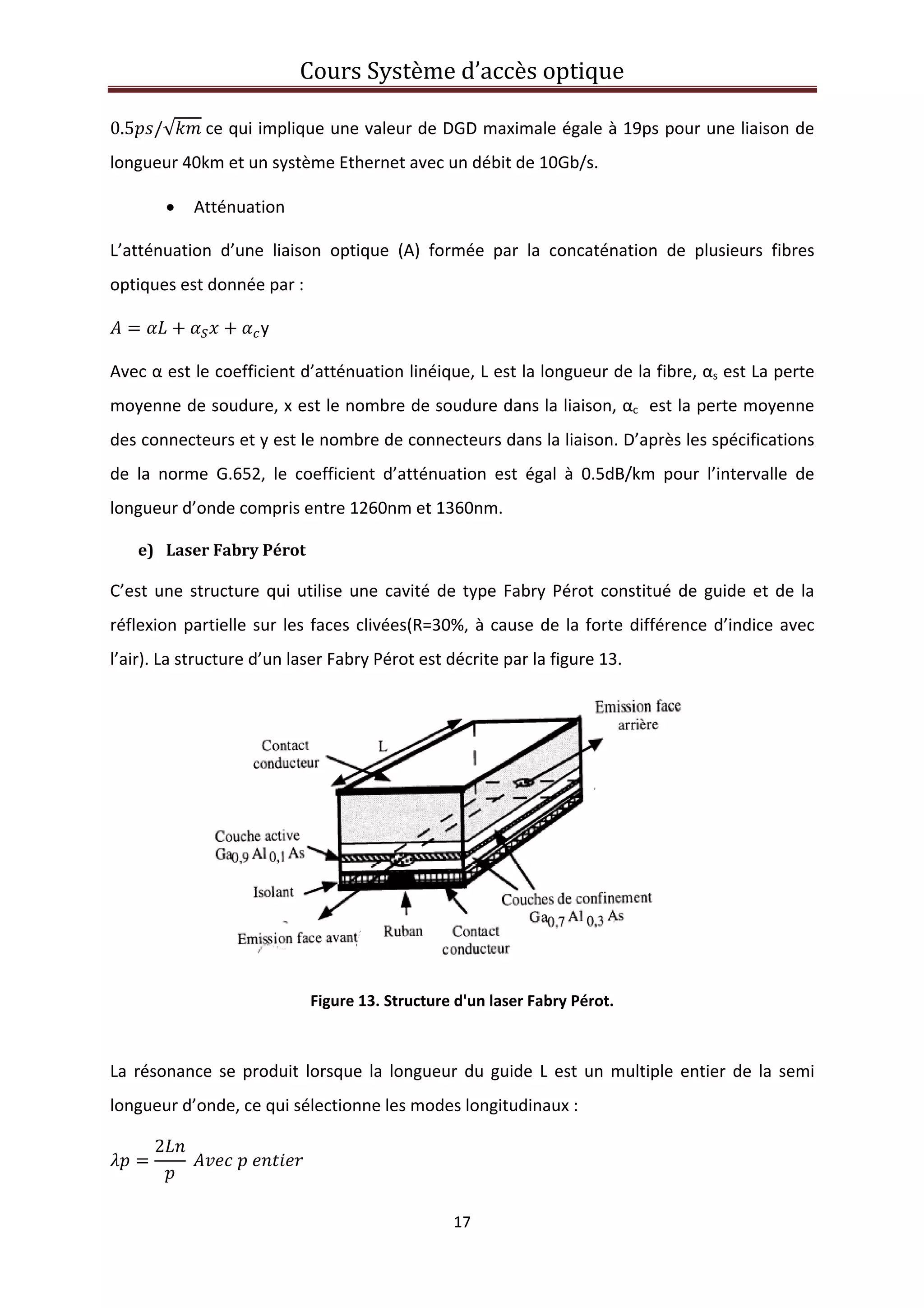 Cours Système d’accès optique 
 
17 
 
0.5 /√  ce qui implique une valeur de DGD maximale égale à 19ps pour une liaison de 
longueur 40km et un système Ethernet avec un débit de 10Gb/s. 
• Atténuation 
L’atténuation  d’une  liaison  optique  (A)  formée  par  la  concaténation  de  plusieurs  fibres 
optiques est donnée par : 
y 
Avec α est le coefficient d’atténuation linéique, L est la longueur de la fibre, αs est La perte 
moyenne de soudure, x est le nombre de soudure dans la liaison, αc  est la perte moyenne 
des connecteurs et y est le nombre de connecteurs dans la liaison. D’après les spécifications 
de  la  norme  G.652,  le  coefficient  d’atténuation  est  égal  à  0.5dB/km  pour  l’intervalle  de 
longueur d’onde compris entre 1260nm et 1360nm. 
e) Laser Fabry Pérot 
C’est une structure qui utilise une cavité de type Fabry Pérot constitué de guide et de la 
réflexion partielle sur les faces clivées(R=30%, à cause de la forte différence d’indice avec 
l’air). La structure d’un laser Fabry Pérot est décrite par la figure 13. 
 
Figure 13. Structure d'un laser Fabry Pérot. 
 
La résonance se produit lorsque la longueur du guide L est un multiple entier de la semi 
longueur d’onde, ce qui sélectionne les modes longitudinaux : 
2
       
 