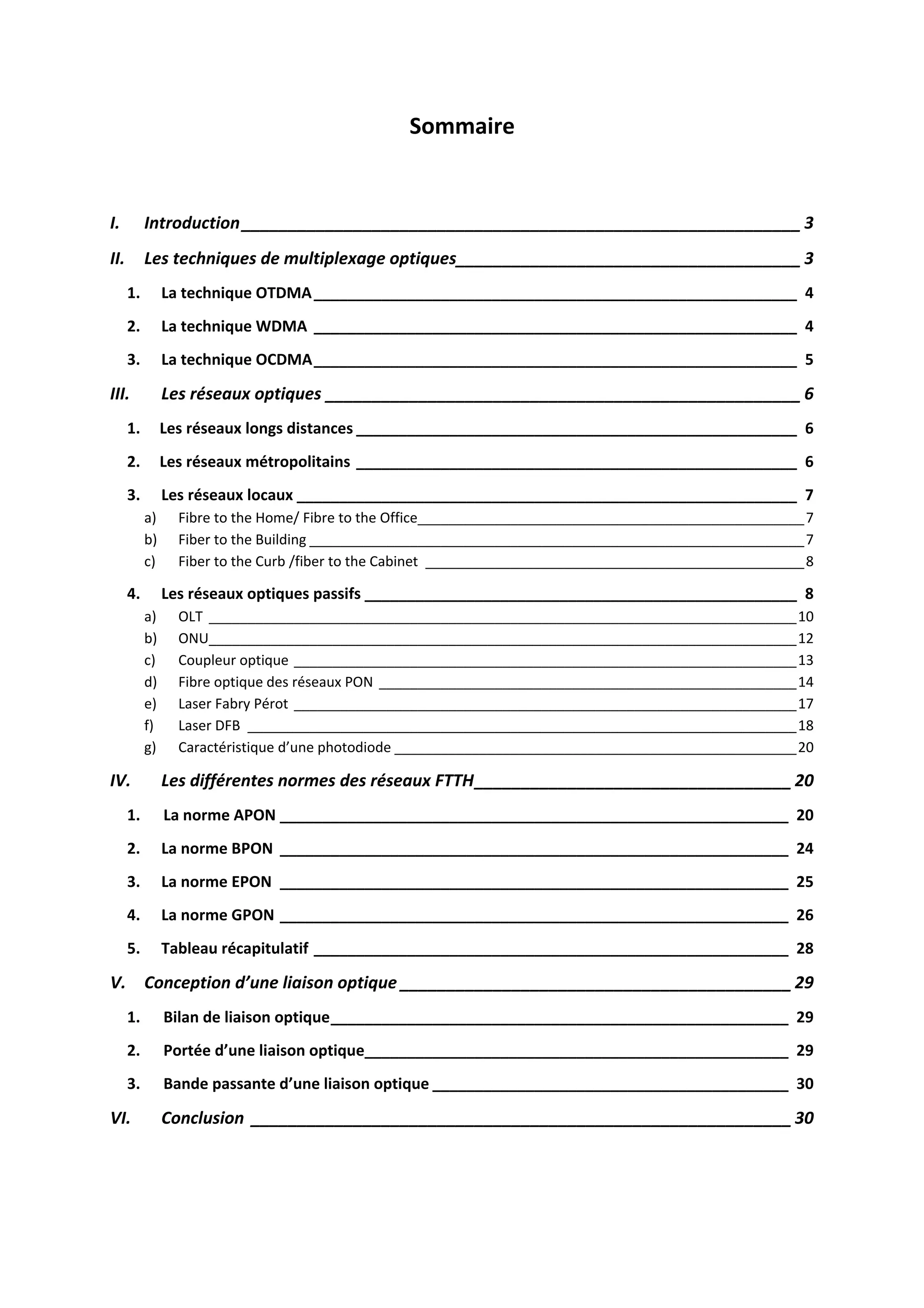 Sommaire 
 
I.  Introduction ____________________________________________________________ 3 
II.  Les techniques de multiplexage optiques _____________________________________ 3 
1.  La technique OTDMA _________________________________________________________  4 
2.  La technique WDMA  _________________________________________________________  4 
3.  La technique OCDMA _________________________________________________________  5 
III.  Les réseaux optiques ___________________________________________________ 6 
1.     Les réseaux longs distances ____________________________________________________  6 
2.     Les réseaux métropolitains ____________________________________________________  6 
3.  Les réseaux locaux ___________________________________________________________  7 
a)  Fibre to the Home/ Fibre to the Office __________________________________________________ 7 
b)  Fiber to the Building ________________________________________________________________ 7 
c)  Fiber to the Curb /fiber to the Cabinet  _________________________________________________ 8 
4.  Les réseaux optiques passifs ___________________________________________________  8 
a)  OLT  ____________________________________________________________________________ 10 
b)  ONU ____________________________________________________________________________ 12 
c)  Coupleur optique _________________________________________________________________ 13 
d)  Fibre optique des réseaux PON  ______________________________________________________ 14 
e)  Laser Fabry Pérot _________________________________________________________________ 17 
f)  Laser DFB  _______________________________________________________________________ 18 
g)  Caractéristique d’une photodiode ____________________________________________________ 20 
IV.  Les différentes normes des réseaux FTTH __________________________________ 20 
1.      La norme APON ____________________________________________________________  20 
2.  La norme BPON  ____________________________________________________________  24 
3.  La norme EPON  ____________________________________________________________  25 
4.  La norme GPON ____________________________________________________________  26 
5.  Tableau récapitulatif ________________________________________________________  28 
V.  Conception d’une liaison optique __________________________________________ 29 
1.      Bilan de liaison optique ______________________________________________________  29 
2.      Portée d’une liaison optique__________________________________________________  29 
3.      Bande passante d’une liaison optique __________________________________________  30 
VI.  Conclusion  __________________________________________________________ 30 
 
 
 