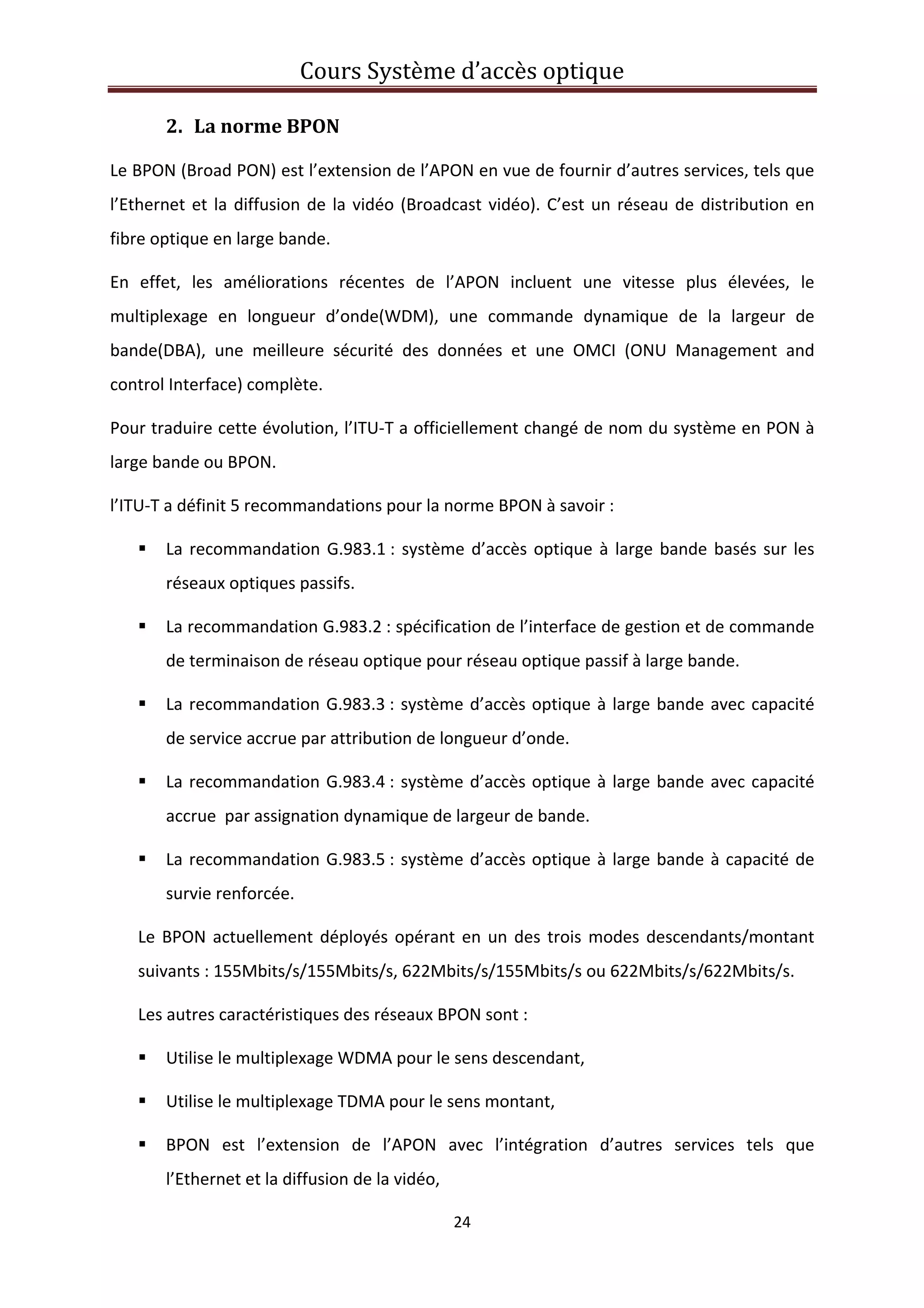 Cours Système d’accès optique 
 
24 
 
2. La norme BPON 
Le BPON (Broad PON) est l’extension de l’APON en vue de fournir d’autres services, tels que 
l’Ethernet et la diffusion de la vidéo (Broadcast vidéo). C’est un réseau de distribution en 
fibre optique en large bande. 
En  effet,  les  améliorations  récentes  de  l’APON  incluent  une  vitesse  plus  élevées,  le 
multiplexage  en  longueur  d’onde(WDM),  une  commande  dynamique  de  la  largeur  de 
bande(DBA),  une  meilleure  sécurité  des  données  et  une  OMCI  (ONU  Management  and 
control Interface) complète. 
Pour traduire cette évolution, l’ITU‐T a officiellement changé de nom du système en PON à 
large bande ou BPON. 
l’ITU‐T a définit 5 recommandations pour la norme BPON à savoir : 
La recommandation G.983.1 : système d’accès optique à large bande basés sur les 
réseaux optiques passifs. 
La recommandation G.983.2 : spécification de l’interface de gestion et de commande 
de terminaison de réseau optique pour réseau optique passif à large bande. 
La recommandation G.983.3 : système d’accès optique à large bande avec capacité 
de service accrue par attribution de longueur d’onde. 
La recommandation G.983.4 : système d’accès optique à large bande avec capacité 
accrue  par assignation dynamique de largeur de bande. 
La recommandation G.983.5 : système d’accès optique à large bande à capacité de 
survie renforcée. 
Le BPON actuellement déployés opérant en un des trois modes descendants/montant 
suivants : 155Mbits/s/155Mbits/s, 622Mbits/s/155Mbits/s ou 622Mbits/s/622Mbits/s. 
Les autres caractéristiques des réseaux BPON sont : 
Utilise le multiplexage WDMA pour le sens descendant, 
Utilise le multiplexage TDMA pour le sens montant, 
BPON  est  l’extension  de  l’APON  avec  l’intégration  d’autres  services  tels  que 
l’Ethernet et la diffusion de la vidéo, 
 