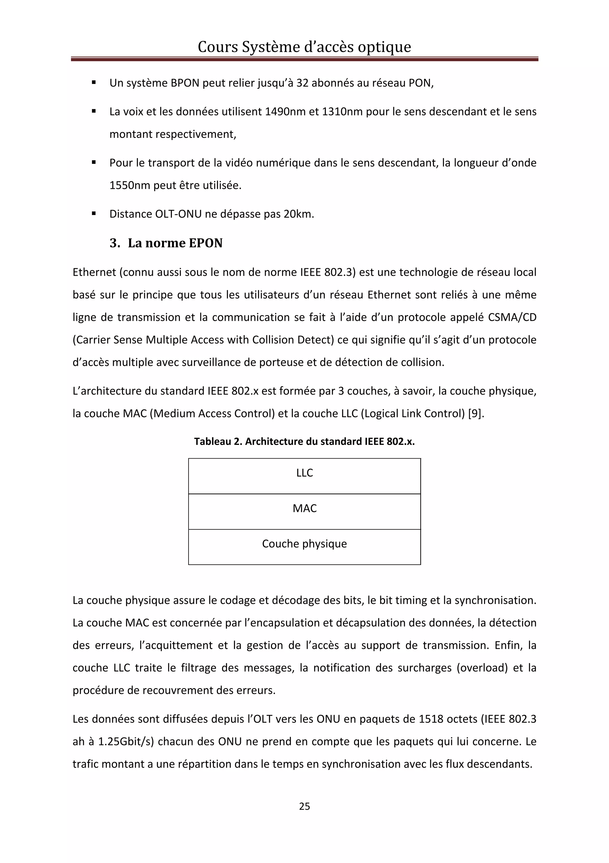 Cours Système d’accès optique 
 
25 
 
Un système BPON peut relier jusqu’à 32 abonnés au réseau PON, 
La voix et les données utilisent 1490nm et 1310nm pour le sens descendant et le sens 
montant respectivement, 
Pour le transport de la vidéo numérique dans le sens descendant, la longueur d’onde 
1550nm peut être utilisée. 
Distance OLT‐ONU ne dépasse pas 20km. 
3. La norme EPON 
Ethernet (connu aussi sous le nom de norme IEEE 802.3) est une technologie de réseau local 
basé sur le principe que tous les utilisateurs d’un réseau Ethernet sont reliés à une même 
ligne de transmission et la communication se fait à l’aide d’un protocole appelé CSMA/CD 
(Carrier Sense Multiple Access with Collision Detect) ce qui signifie qu’il s’agit d’un protocole 
d’accès multiple avec surveillance de porteuse et de détection de collision. 
L’architecture du standard IEEE 802.x est formée par 3 couches, à savoir, la couche physique, 
la couche MAC (Medium Access Control) et la couche LLC (Logical Link Control) [9]. 
Tableau 2. Architecture du standard IEEE 802.x. 
LLC 
MAC 
Couche physique  
 
La couche physique assure le codage et décodage des bits, le bit timing et la synchronisation. 
La couche MAC est concernée par l’encapsulation et décapsulation des données, la détection 
des  erreurs,  l’acquittement  et  la  gestion  de  l’accès  au  support  de  transmission.  Enfin,  la 
couche  LLC  traite  le  filtrage  des  messages,  la  notification  des  surcharges  (overload)  et  la 
procédure de recouvrement des erreurs. 
Les données sont diffusées depuis l’OLT vers les ONU en paquets de 1518 octets (IEEE 802.3 
ah à 1.25Gbit/s) chacun des ONU ne prend en compte que les paquets qui lui concerne. Le 
trafic montant a une répartition dans le temps en synchronisation avec les flux descendants. 
 