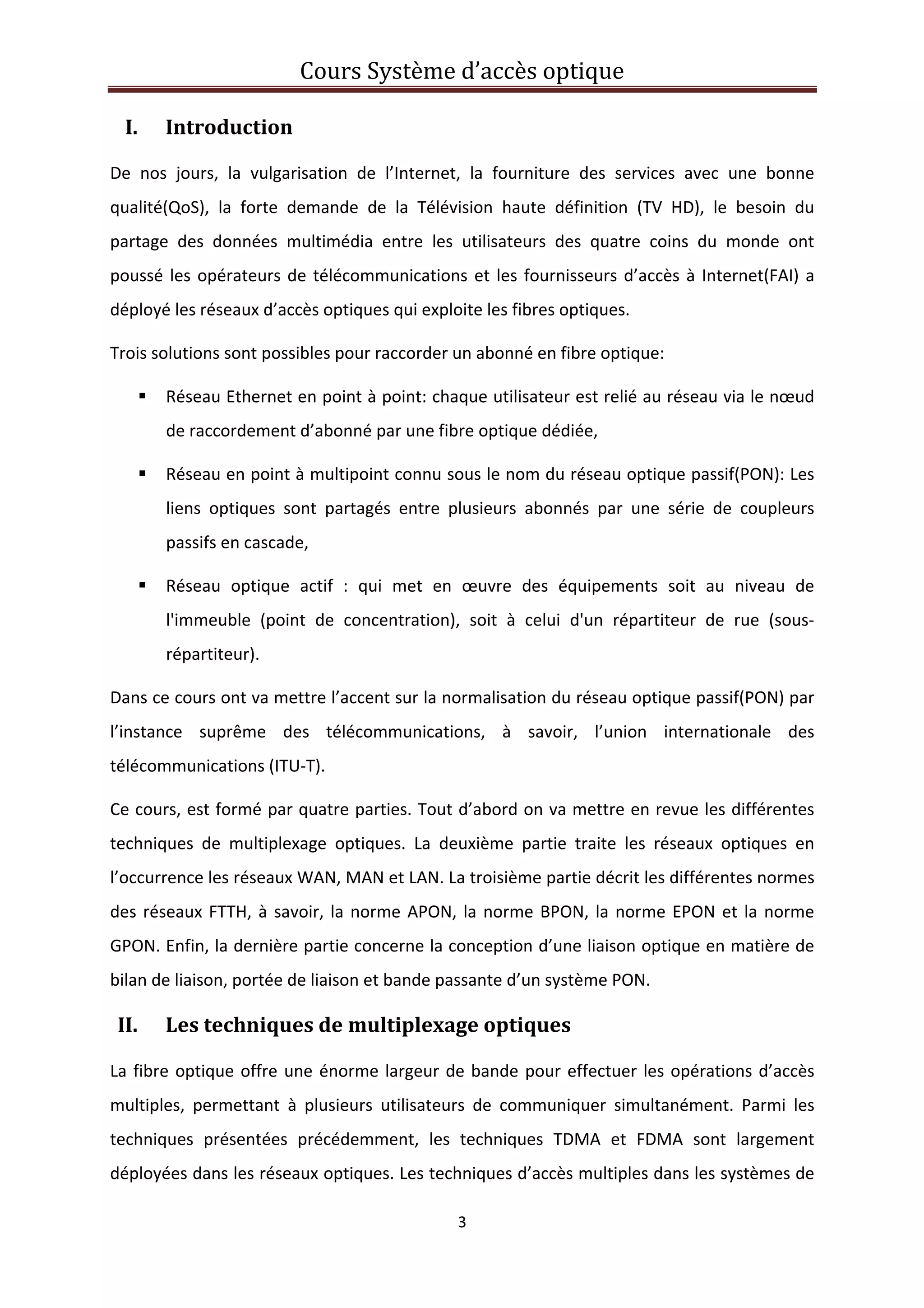 Cours Système d’accès optique 
 
3 
 
I. Introduction 
De  nos  jours,  la  vulgarisation  de  l’Internet,  la  fourniture  des  services  avec  une  bonne 
qualité(QoS),  la  forte  demande  de  la  Télévision  haute  définition  (TV  HD),  le  besoin  du 
partage  des  données  multimédia  entre  les  utilisateurs  des  quatre  coins  du  monde  ont 
poussé les opérateurs de télécommunications et les fournisseurs d’accès à Internet(FAI) a 
déployé les réseaux d’accès optiques qui exploite les fibres optiques. 
Trois solutions sont possibles pour raccorder un abonné en fibre optique: 
Réseau Ethernet en point à point: chaque utilisateur est relié au réseau via le nœud 
de raccordement d’abonné par une fibre optique dédiée, 
Réseau en point à multipoint connu sous le nom du réseau optique passif(PON): Les 
liens  optiques  sont  partagés  entre  plusieurs  abonnés  par  une  série  de  coupleurs 
passifs en cascade, 
Réseau  optique  actif  :  qui  met  en  œuvre  des  équipements  soit  au  niveau  de 
l'immeuble  (point  de  concentration),  soit  à  celui  d'un  répartiteur  de  rue  (sous‐
répartiteur). 
Dans ce cours ont va mettre l’accent sur la normalisation du réseau optique passif(PON) par 
l’instance  suprême  des  télécommunications,  à  savoir,  l’union  internationale  des 
télécommunications (ITU‐T).  
Ce cours, est formé par quatre parties. Tout d’abord on va mettre en revue les différentes 
techniques  de  multiplexage  optiques.  La  deuxième  partie  traite  les  réseaux  optiques  en 
l’occurrence les réseaux WAN, MAN et LAN. La troisième partie décrit les différentes normes 
des réseaux FTTH, à savoir, la norme APON, la norme BPON, la norme EPON et la norme 
GPON. Enfin, la dernière partie concerne la conception d’une liaison optique en matière de 
bilan de liaison, portée de liaison et bande passante d’un système PON. 
II. Les techniques de multiplexage optiques 
La fibre optique offre une énorme largeur de bande pour effectuer les opérations d’accès 
multiples,  permettant  à  plusieurs  utilisateurs  de  communiquer  simultanément.  Parmi  les 
techniques  présentées  précédemment,  les  techniques  TDMA  et  FDMA  sont  largement 
déployées dans les réseaux optiques. Les techniques d’accès multiples dans les systèmes de 
 
