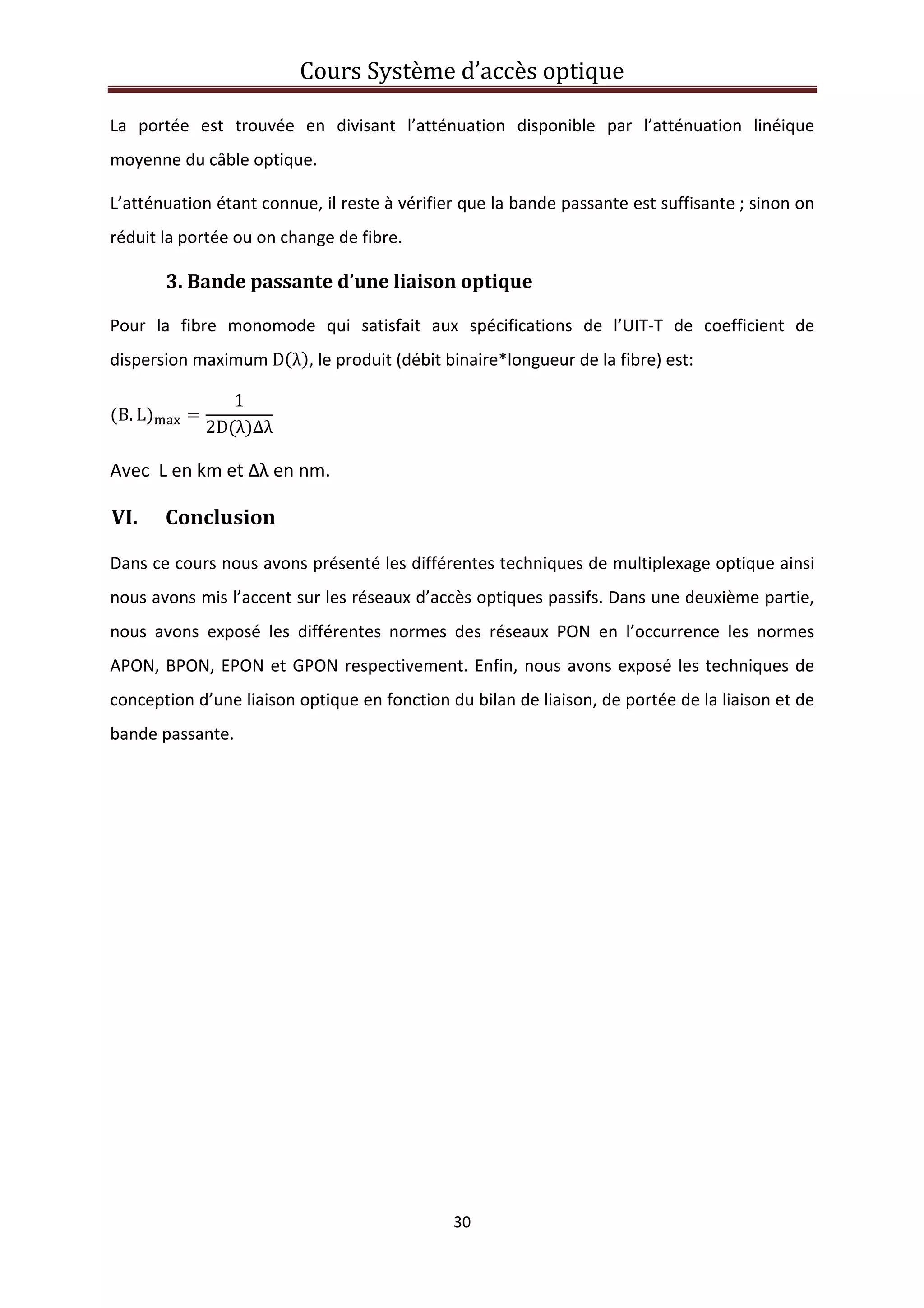 Cours Système d’accès optique 
 
30 
 
La  portée  est  trouvée  en  divisant  l’atténuation  disponible  par  l’atténuation  linéique 
moyenne du câble optique. 
L’atténuation étant connue, il reste à vérifier que la bande passante est suffisante ; sinon on 
réduit la portée ou on change de fibre. 
3. Bande passante d’une liaison optique 
Pour  la  fibre  monomode  qui  satisfait  aux  spécifications  de  l’UIT‐T  de  coefficient  de 
dispersion maximum D λ , le produit (débit binaire*longueur de la fibre) est: 
B. L
1
2D λ ∆λ
 
Avec  L en km et Δλ en nm. 
VI. Conclusion 
Dans ce cours nous avons présenté les différentes techniques de multiplexage optique ainsi 
nous avons mis l’accent sur les réseaux d’accès optiques passifs. Dans une deuxième partie, 
nous  avons  exposé  les  différentes  normes  des  réseaux  PON  en  l’occurrence  les  normes 
APON, BPON, EPON et GPON respectivement. Enfin, nous avons exposé les techniques de 
conception d’une liaison optique en fonction du bilan de liaison, de portée de la liaison et de 
bande passante.  
   
 