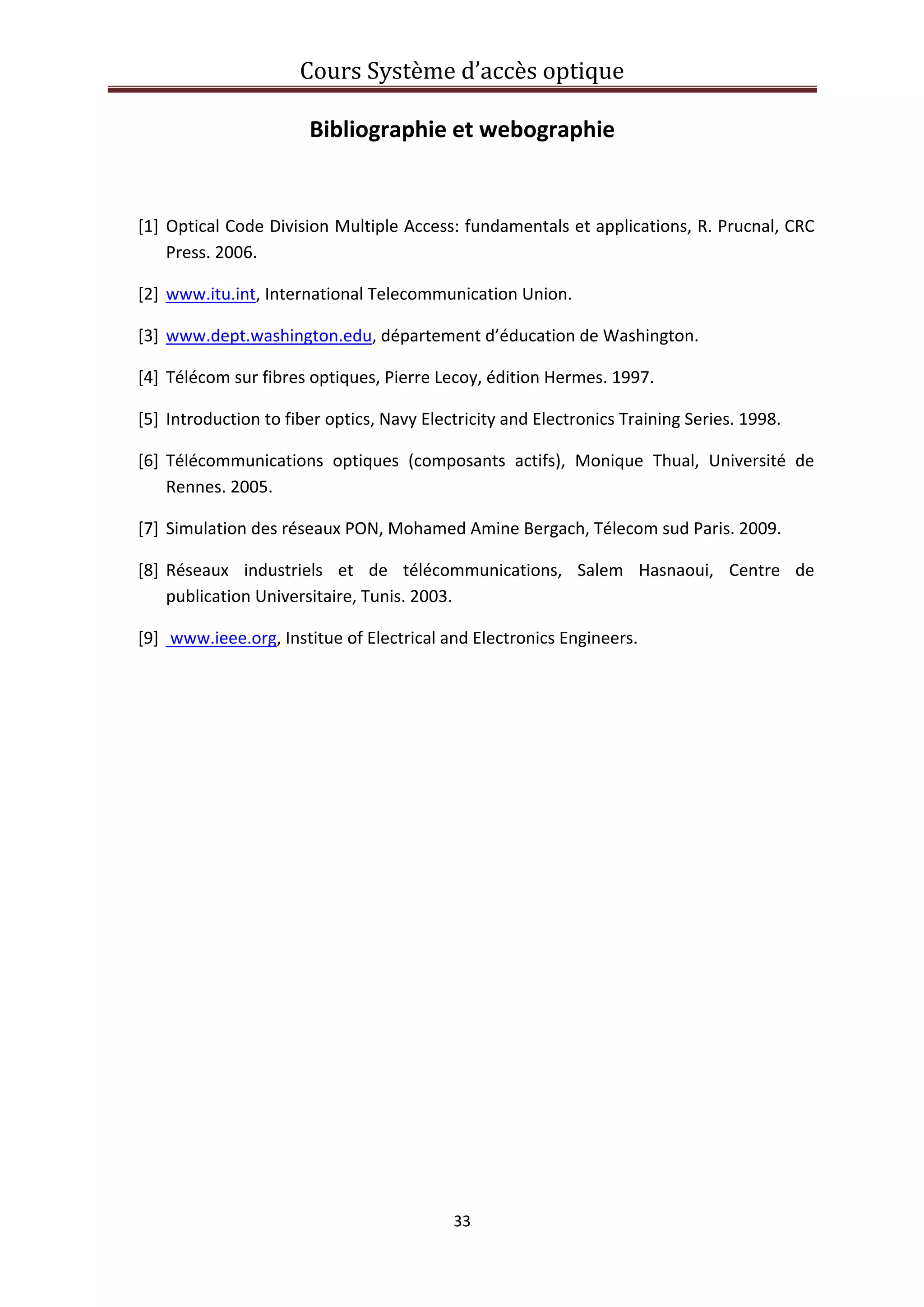 Cours Système d’accès optique 
 
33 
 
Bibliographie et webographie 
 
[1] Optical Code Division Multiple Access: fundamentals et applications, R. Prucnal, CRC 
Press. 2006. 
[2] www.itu.int, International Telecommunication Union. 
[3] www.dept.washington.edu, département d’éducation de Washington.  
[4] Télécom sur fibres optiques, Pierre Lecoy, édition Hermes. 1997. 
[5] Introduction to fiber optics, Navy Electricity and Electronics Training Series. 1998. 
[6] Télécommunications  optiques  (composants  actifs),  Monique  Thual,  Université  de 
Rennes. 2005. 
[7] Simulation des réseaux PON, Mohamed Amine Bergach, Télecom sud Paris. 2009. 
[8] Réseaux  industriels  et  de  télécommunications,  Salem  Hasnaoui,  Centre  de 
publication Universitaire, Tunis. 2003. 
[9]  www.ieee.org, Institue of Electrical and Electronics Engineers.  
 
 
 