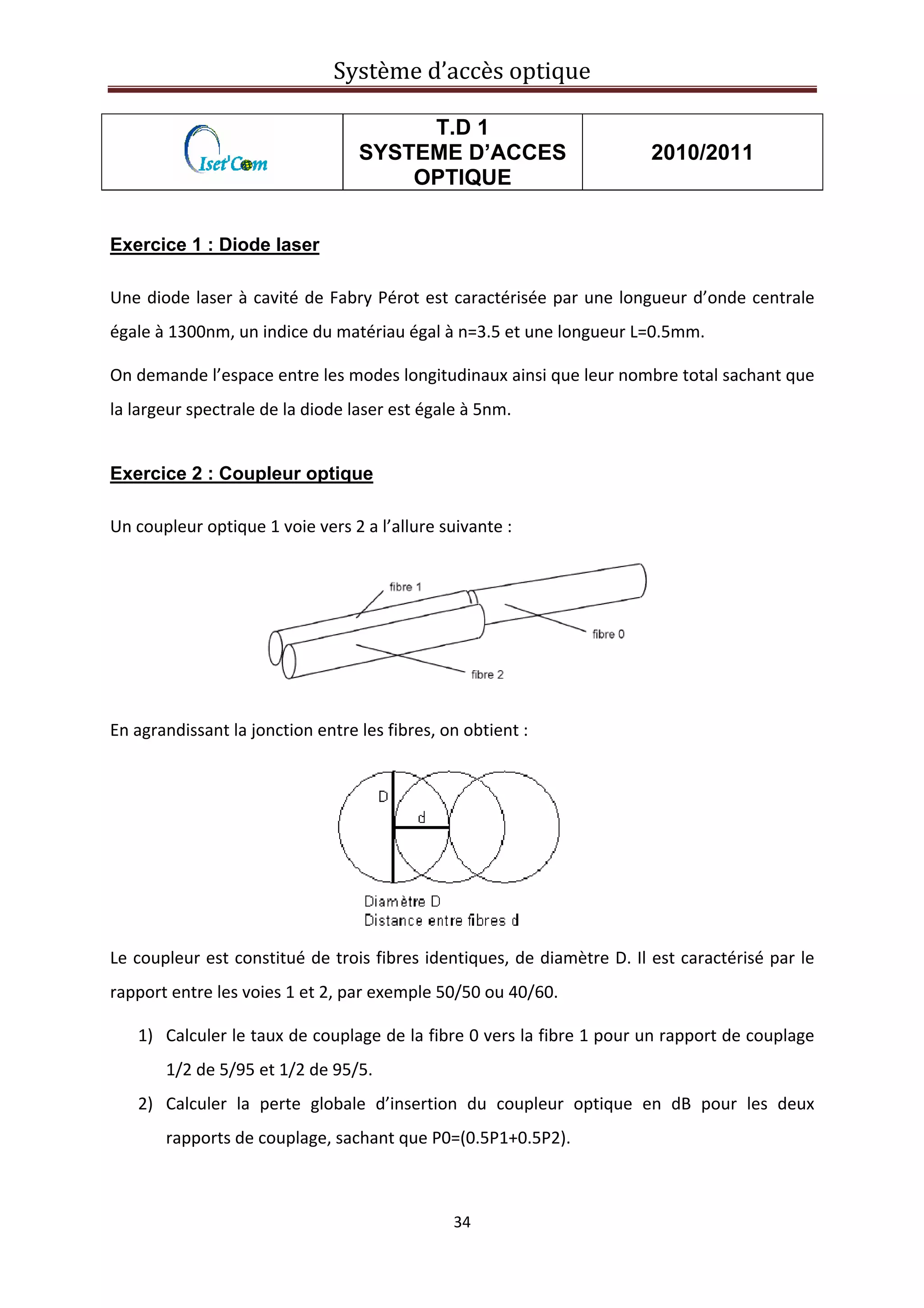 Système d’accès optique 
 
34 
 
T.D 1
SYSTEME D’ACCES
OPTIQUE
2010/2011
Exercice 1 : Diode laser
Une diode laser à cavité de Fabry Pérot est caractérisée par une longueur d’onde centrale 
égale à 1300nm, un indice du matériau égal à n=3.5 et une longueur L=0.5mm. 
On demande l’espace entre les modes longitudinaux ainsi que leur nombre total sachant que 
la largeur spectrale de la diode laser est égale à 5nm. 
Exercice 2 : Coupleur optique
Un coupleur optique 1 voie vers 2 a l’allure suivante : 
 
 
En agrandissant la jonction entre les fibres, on obtient : 
 
Le coupleur est constitué de trois fibres identiques, de diamètre D. Il est caractérisé par le 
rapport entre les voies 1 et 2, par exemple 50/50 ou 40/60.  
1) Calculer le taux de couplage de la fibre 0 vers la fibre 1 pour un rapport de couplage 
1/2 de 5/95 et 1/2 de 95/5.  
2) Calculer  la  perte  globale  d’insertion  du  coupleur  optique  en  dB  pour  les  deux 
rapports de couplage, sachant que P0=(0.5P1+0.5P2).  
 