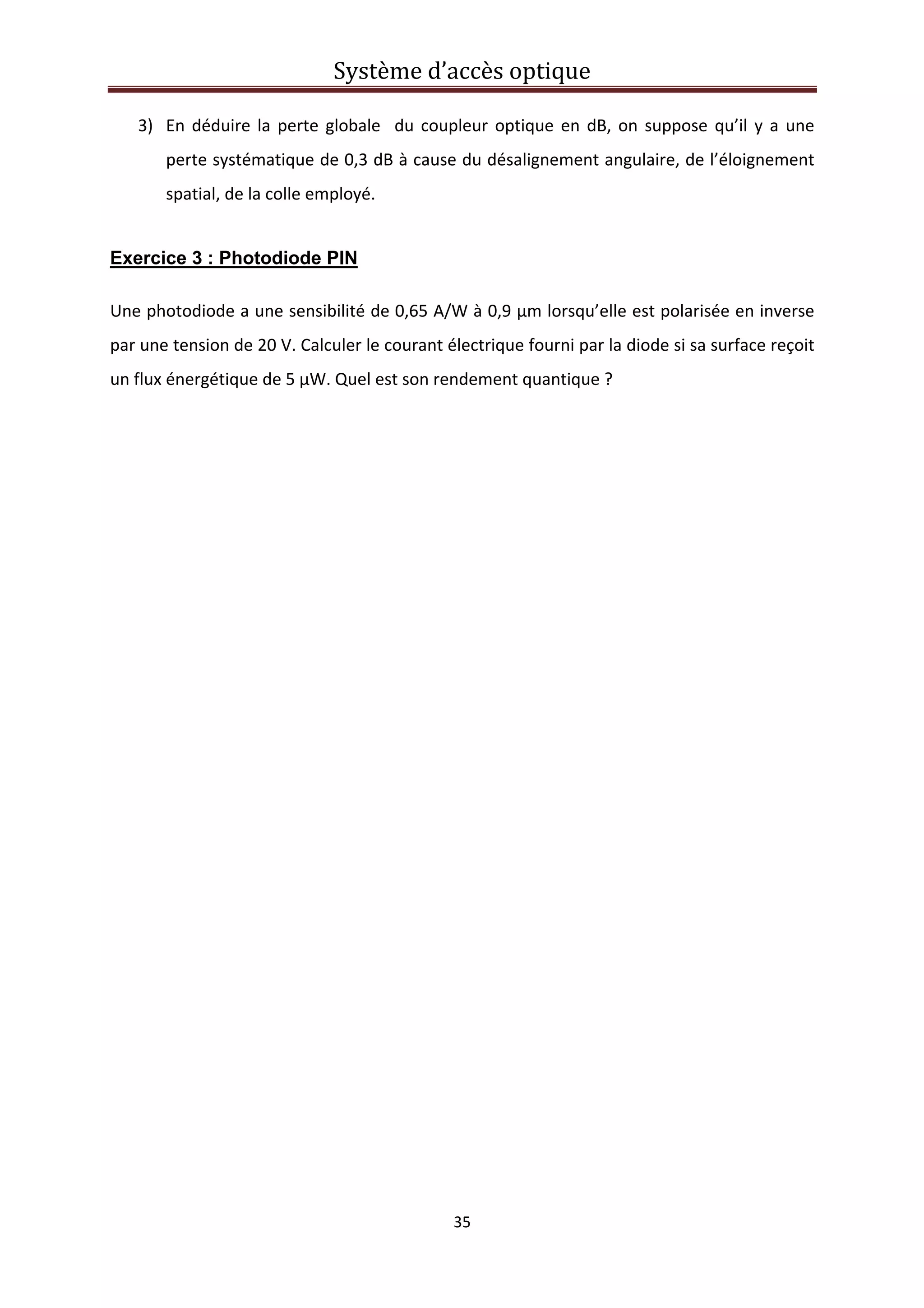 Système d’accès optique 
 
35 
 
3) En déduire la perte globale  du coupleur optique en dB, on suppose qu’il y a une 
perte systématique de 0,3 dB à cause du désalignement angulaire, de l’éloignement 
spatial, de la colle employé.  
Exercice 3 : Photodiode PIN
Une photodiode a une sensibilité de 0,65 A/W à 0,9 µm lorsqu’elle est polarisée en inverse 
par une tension de 20 V. Calculer le courant électrique fourni par la diode si sa surface reçoit 
un flux énergétique de 5 µW. Quel est son rendement quantique ? 
   
 