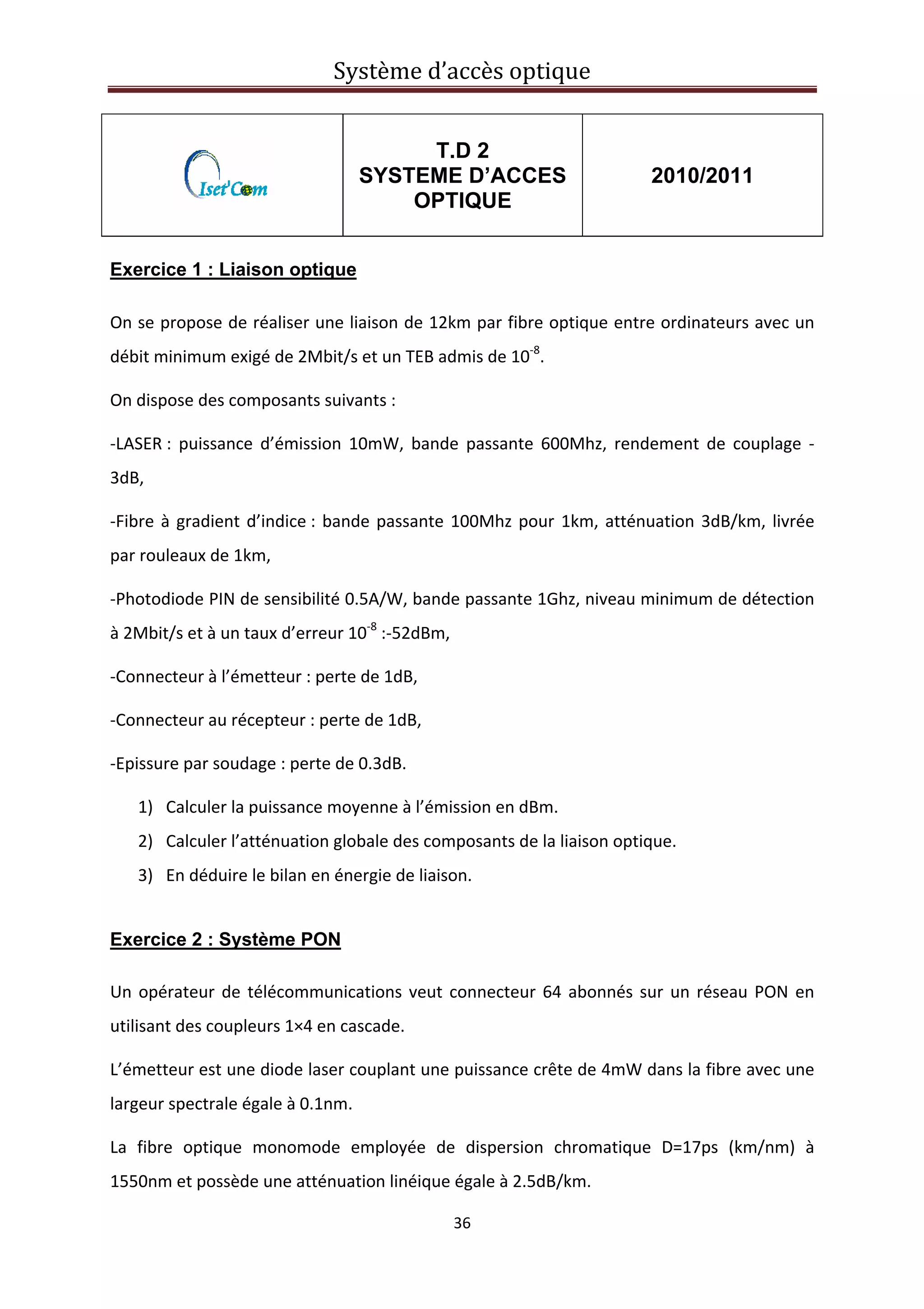 Système d’accès optique 
 
36 
 
T.D 2
SYSTEME D’ACCES
OPTIQUE
2010/2011
Exercice 1 : Liaison optique
On se propose de réaliser une liaison de 12km par fibre optique entre ordinateurs avec un 
débit minimum exigé de 2Mbit/s et un TEB admis de 10‐8
. 
On dispose des composants suivants : 
‐LASER :  puissance  d’émission  10mW,  bande  passante  600Mhz,  rendement  de  couplage  ‐
3dB, 
‐Fibre à gradient d’indice : bande passante 100Mhz pour 1km, atténuation 3dB/km, livrée 
par rouleaux de 1km, 
‐Photodiode PIN de sensibilité 0.5A/W, bande passante 1Ghz, niveau minimum de détection 
à 2Mbit/s et à un taux d’erreur 10‐8
 :‐52dBm, 
‐Connecteur à l’émetteur : perte de 1dB, 
‐Connecteur au récepteur : perte de 1dB, 
‐Epissure par soudage : perte de 0.3dB. 
1) Calculer la puissance moyenne à l’émission en dBm. 
2) Calculer l’atténuation globale des composants de la liaison optique. 
3) En déduire le bilan en énergie de liaison. 
Exercice 2 : Système PON
 
Un opérateur de télécommunications veut connecteur 64 abonnés sur un réseau PON en 
utilisant des coupleurs 1×4 en cascade.  
L’émetteur est une diode laser couplant une puissance crête de 4mW dans la fibre avec une 
largeur spectrale égale à 0.1nm. 
La  fibre  optique  monomode  employée  de  dispersion  chromatique  D=17ps  (km/nm)  à 
1550nm et possède une atténuation linéique égale à 2.5dB/km. 
 