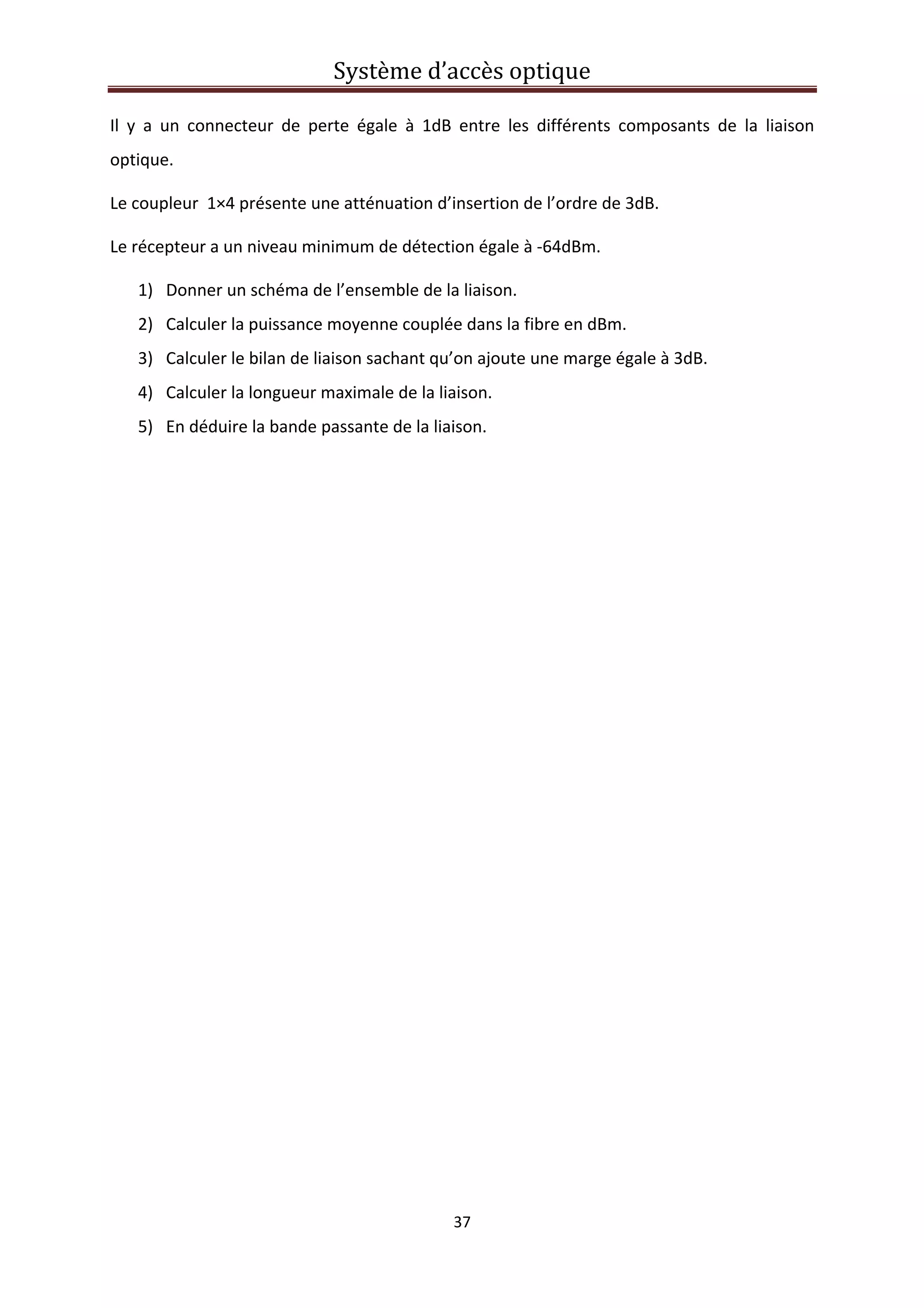 Système d’accès optique 
 
37 
 
Il  y  a  un  connecteur  de  perte  égale  à  1dB  entre  les  différents  composants  de  la  liaison 
optique. 
Le coupleur  1×4 présente une atténuation d’insertion de l’ordre de 3dB. 
Le récepteur a un niveau minimum de détection égale à ‐64dBm. 
1) Donner un schéma de l’ensemble de la liaison. 
2) Calculer la puissance moyenne couplée dans la fibre en dBm. 
3) Calculer le bilan de liaison sachant qu’on ajoute une marge égale à 3dB. 
4) Calculer la longueur maximale de la liaison. 
5) En déduire la bande passante de la liaison. 
 