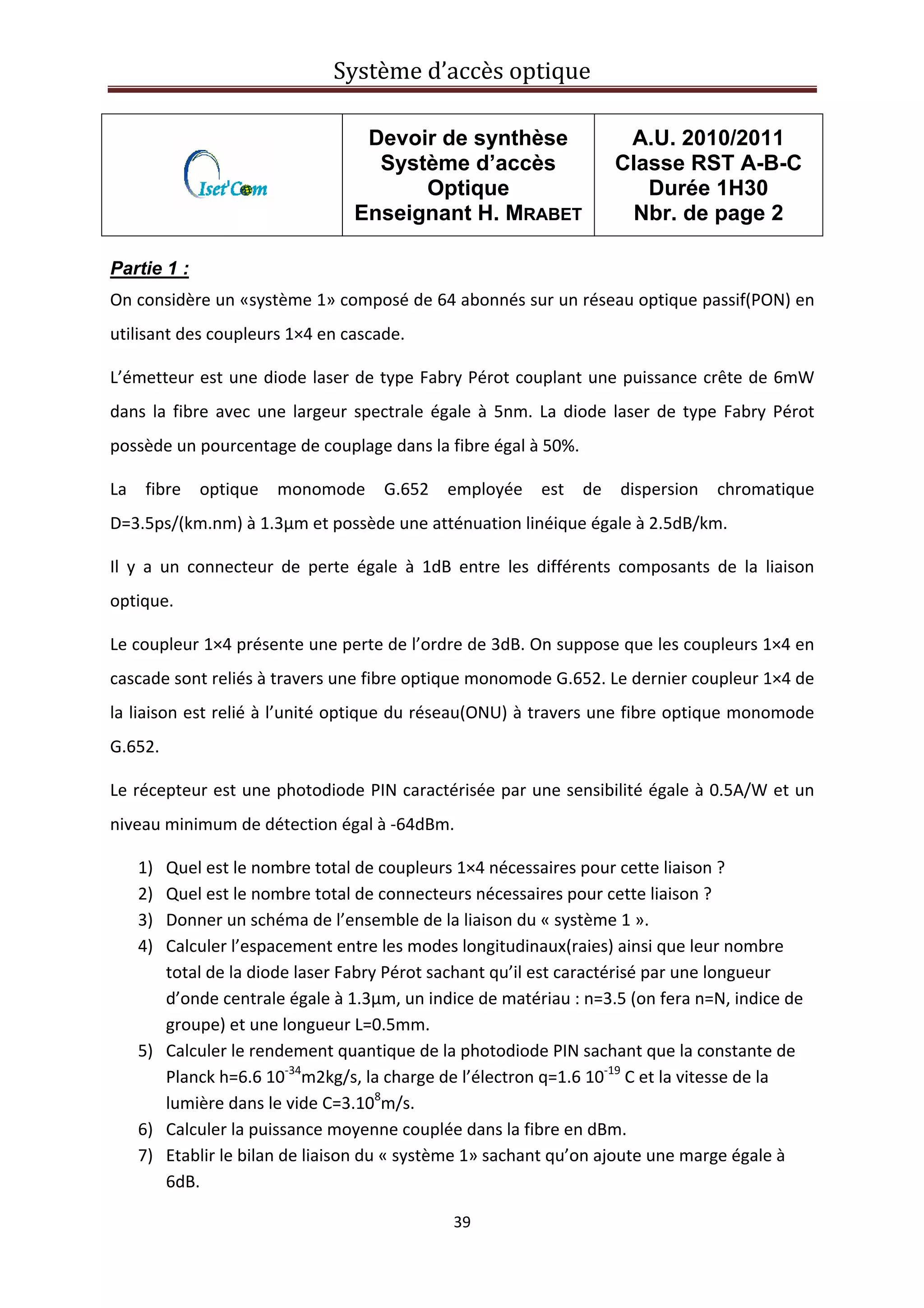 Système d’accès optique 
 
39 
 
Devoir de synthèse
Système d’accès
Optique
Enseignant H. MRABET
A.U. 2010/2011
Classe RST A-B-C
Durée 1H30
Nbr. de page 2
 
Partie 1 :
On considère un «système 1» composé de 64 abonnés sur un réseau optique passif(PON) en 
utilisant des coupleurs 1×4 en cascade.  
L’émetteur est une diode laser de type Fabry Pérot couplant une puissance crête de 6mW 
dans la fibre avec une largeur spectrale égale à 5nm. La diode laser de type Fabry Pérot 
possède un pourcentage de couplage dans la fibre égal à 50%. 
La  fibre  optique  monomode  G.652  employée  est  de  dispersion  chromatique 
D=3.5ps/(km.nm) à 1.3µm et possède une atténuation linéique égale à 2.5dB/km. 
Il  y  a  un  connecteur  de  perte  égale  à  1dB  entre  les  différents  composants  de  la  liaison 
optique. 
Le coupleur 1×4 présente une perte de l’ordre de 3dB. On suppose que les coupleurs 1×4 en 
cascade sont reliés à travers une fibre optique monomode G.652. Le dernier coupleur 1×4 de 
la liaison est relié à l’unité optique du réseau(ONU) à travers une fibre optique monomode 
G.652. 
Le récepteur est une photodiode PIN caractérisée par une sensibilité égale à 0.5A/W et un 
niveau minimum de détection égal à ‐64dBm. 
1) Quel est le nombre total de coupleurs 1×4 nécessaires pour cette liaison ? 
2) Quel est le nombre total de connecteurs nécessaires pour cette liaison ? 
3) Donner un schéma de l’ensemble de la liaison du « système 1 ». 
4) Calculer l’espacement entre les modes longitudinaux(raies) ainsi que leur nombre 
total de la diode laser Fabry Pérot sachant qu’il est caractérisé par une longueur 
d’onde centrale égale à 1.3µm, un indice de matériau : n=3.5 (on fera n=N, indice de 
groupe) et une longueur L=0.5mm. 
5) Calculer le rendement quantique de la photodiode PIN sachant que la constante de 
Planck h=6.6 10‐34
m2kg/s, la charge de l’électron q=1.6 10‐19
 C et la vitesse de la 
lumière dans le vide C=3.108
m/s. 
6) Calculer la puissance moyenne couplée dans la fibre en dBm. 
7) Etablir le bilan de liaison du « système 1» sachant qu’on ajoute une marge égale à 
6dB. 
 
