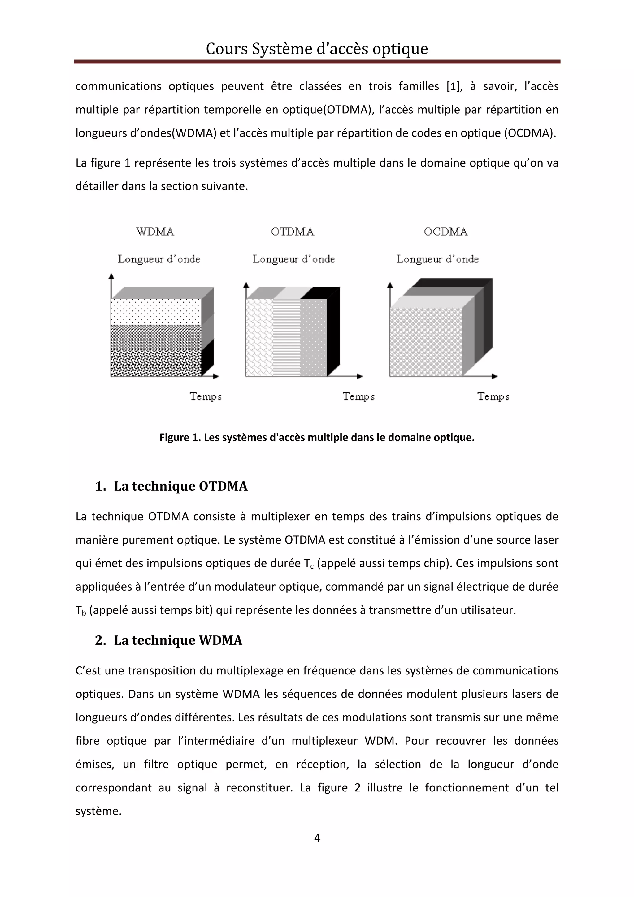 Cours Système d’accès optique 
 
4 
 
communications  optiques  peuvent  être  classées  en  trois  familles  [1],  à  savoir,  l’accès 
multiple par répartition temporelle en optique(OTDMA), l’accès multiple par répartition en 
longueurs d’ondes(WDMA) et l’accès multiple par répartition de codes en optique (OCDMA). 
La figure 1 représente les trois systèmes d’accès multiple dans le domaine optique qu’on va 
détailler dans la section suivante. 
 
Figure 1. Les systèmes d'accès multiple dans le domaine optique. 
 
1. La technique OTDMA 
La technique OTDMA consiste à multiplexer en temps des trains d’impulsions optiques de 
manière purement optique. Le système OTDMA est constitué à l’émission d’une source laser 
qui émet des impulsions optiques de durée Tc (appelé aussi temps chip). Ces impulsions sont 
appliquées à l’entrée d’un modulateur optique, commandé par un signal électrique de durée 
Tb (appelé aussi temps bit) qui représente les données à transmettre d’un utilisateur.  
2. La technique WDMA 
C’est une transposition du multiplexage en fréquence dans les systèmes de communications 
optiques. Dans un système WDMA les séquences de données modulent plusieurs lasers de 
longueurs d’ondes différentes. Les résultats de ces modulations sont transmis sur une même 
fibre  optique  par  l’intermédiaire  d’un  multiplexeur  WDM.  Pour  recouvrer  les  données 
émises,  un  filtre  optique  permet,  en  réception,  la  sélection  de  la  longueur  d’onde 
correspondant  au  signal  à  reconstituer.  La  figure  2  illustre  le  fonctionnement  d’un  tel 
système.  
 