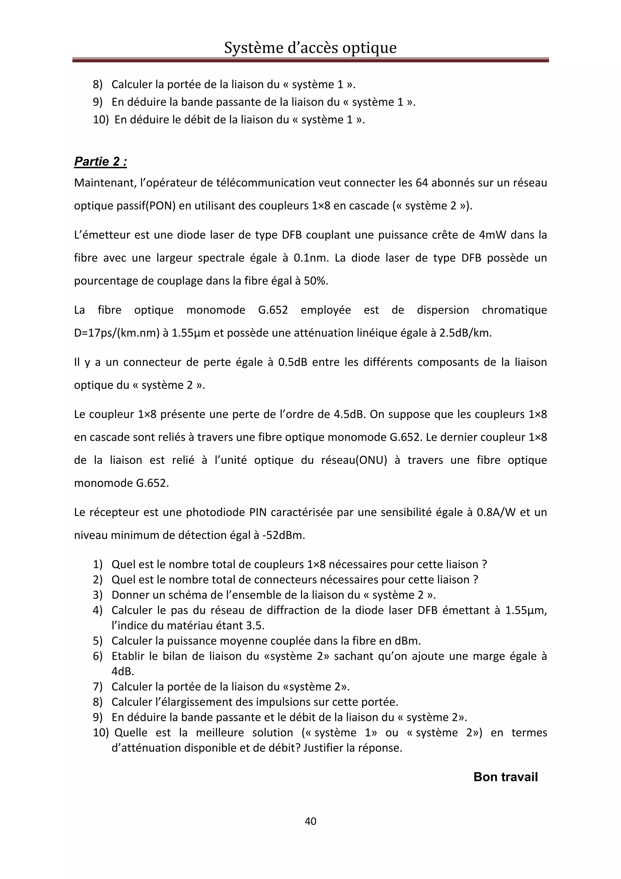 Système d’accès optique 
 
40 
 
8) Calculer la portée de la liaison du « système 1 ». 
9) En déduire la bande passante de la liaison du « système 1 ». 
10)  En déduire le débit de la liaison du « système 1 ». 
Partie 2 :
Maintenant, l’opérateur de télécommunication veut connecter les 64 abonnés sur un réseau 
optique passif(PON) en utilisant des coupleurs 1×8 en cascade (« système 2 »).  
L’émetteur est une diode laser de type DFB couplant une puissance crête de 4mW dans la 
fibre  avec  une  largeur  spectrale  égale  à  0.1nm.  La  diode  laser  de  type  DFB  possède  un 
pourcentage de couplage dans la fibre égal à 50%. 
La  fibre  optique  monomode  G.652  employée  est  de  dispersion  chromatique 
D=17ps/(km.nm) à 1.55µm et possède une atténuation linéique égale à 2.5dB/km. 
Il y a un connecteur de perte égale à 0.5dB entre les différents composants de la liaison 
optique du « système 2 ». 
Le coupleur 1×8 présente une perte de l’ordre de 4.5dB. On suppose que les coupleurs 1×8 
en cascade sont reliés à travers une fibre optique monomode G.652. Le dernier coupleur 1×8 
de  la  liaison  est  relié  à  l’unité  optique  du  réseau(ONU)  à  travers  une  fibre  optique 
monomode G.652. 
Le récepteur est une photodiode PIN caractérisée par une sensibilité égale à 0.8A/W et un 
niveau minimum de détection égal à ‐52dBm. 
1) Quel est le nombre total de coupleurs 1×8 nécessaires pour cette liaison ? 
2) Quel est le nombre total de connecteurs nécessaires pour cette liaison ? 
3) Donner un schéma de l’ensemble de la liaison du « système 2 ». 
4) Calculer le pas du réseau de diffraction de la diode laser DFB émettant à 1.55µm, 
l’indice du matériau étant 3.5.  
5) Calculer la puissance moyenne couplée dans la fibre en dBm. 
6) Etablir le bilan de liaison du «système 2» sachant qu’on ajoute une marge égale à 
4dB. 
7) Calculer la portée de la liaison du «système 2». 
8) Calculer l’élargissement des impulsions sur cette portée. 
9) En déduire la bande passante et le débit de la liaison du « système 2». 
10)  Quelle  est  la  meilleure  solution  (« système  1»  ou  « système  2»)  en  termes 
d’atténuation disponible et de débit? Justifier la réponse.  
Bon travail
 
 