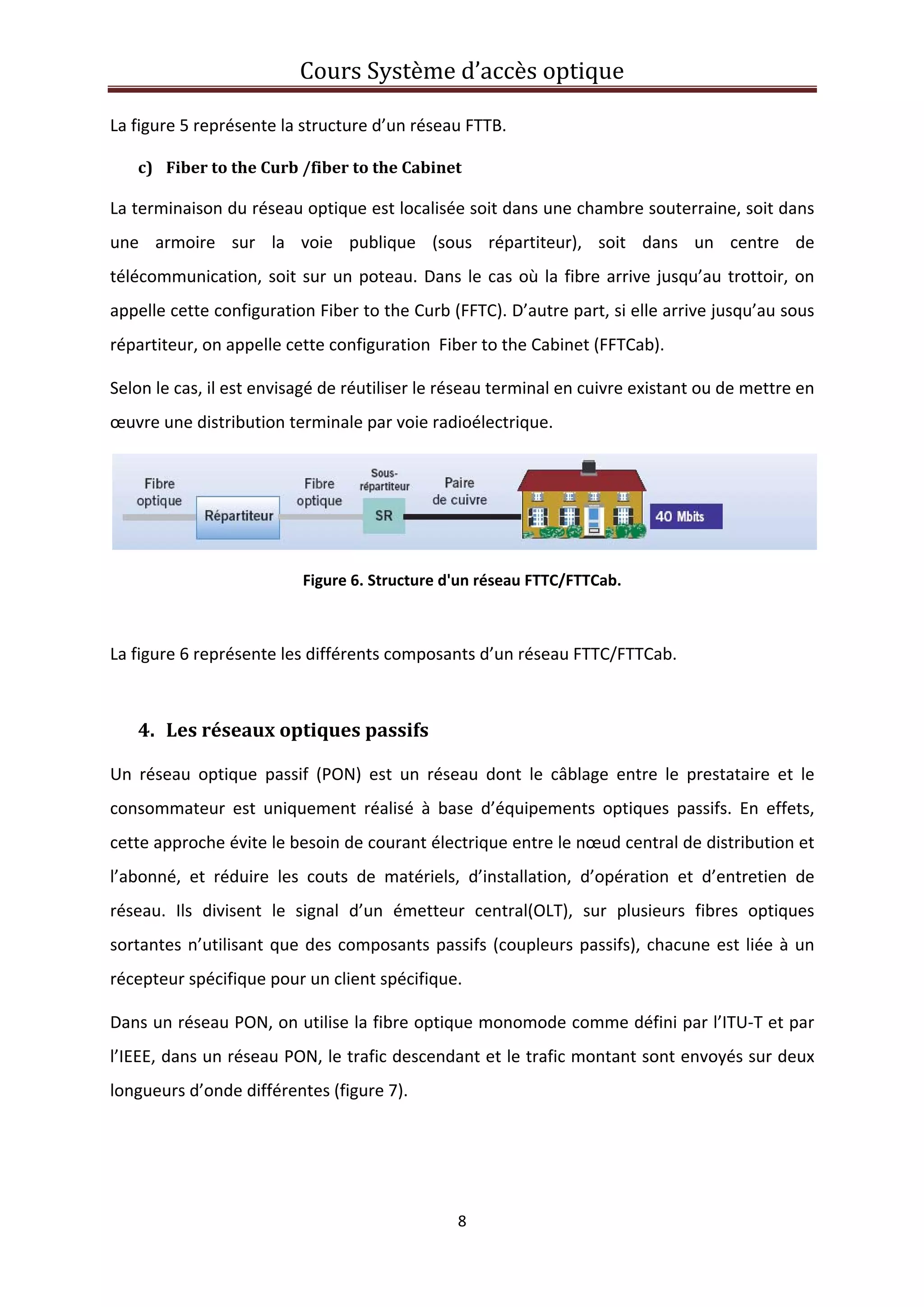Cours Système d’accès optique 
 
8 
 
La figure 5 représente la structure d’un réseau FTTB. 
c) Fiber to the Curb /fiber to the Cabinet  
La terminaison du réseau optique est localisée soit dans une chambre souterraine, soit dans 
une  armoire  sur  la  voie  publique  (sous  répartiteur),  soit  dans  un  centre  de 
télécommunication, soit sur un poteau. Dans le cas où la fibre arrive jusqu’au trottoir, on 
appelle cette configuration Fiber to the Curb (FFTC). D’autre part, si elle arrive jusqu’au sous 
répartiteur, on appelle cette configuration  Fiber to the Cabinet (FFTCab). 
Selon le cas, il est envisagé de réutiliser le réseau terminal en cuivre existant ou de mettre en 
œuvre une distribution terminale par voie radioélectrique. 
 
Figure 6. Structure d'un réseau FTTC/FTTCab. 
 
La figure 6 représente les différents composants d’un réseau FTTC/FTTCab. 
 
4. Les réseaux optiques passifs 
Un  réseau  optique  passif  (PON)  est  un  réseau  dont  le  câblage  entre  le  prestataire  et  le 
consommateur  est  uniquement  réalisé  à  base  d’équipements  optiques  passifs.  En  effets, 
cette approche évite le besoin de courant électrique entre le nœud central de distribution et 
l’abonné,  et  réduire  les  couts  de  matériels,  d’installation,  d’opération  et  d’entretien  de 
réseau.  Ils  divisent  le  signal  d’un  émetteur  central(OLT),  sur  plusieurs  fibres  optiques 
sortantes n’utilisant que des composants passifs (coupleurs passifs), chacune est liée à un 
récepteur spécifique pour un client spécifique. 
Dans un réseau PON, on utilise la fibre optique monomode comme défini par l’ITU‐T et par 
l’IEEE, dans un réseau PON, le trafic descendant et le trafic montant sont envoyés sur deux 
longueurs d’onde différentes (figure 7). 
 