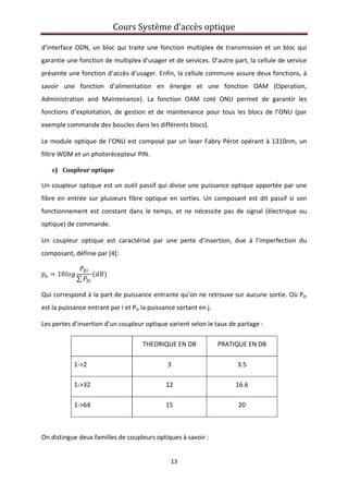 Cours Système d’accès optique 
 
13 
 
d’interface ODN, un bloc qui traite une fonction multiplex de transmission et un bloc qui 
garantie une fonction de multiplex d’usager et de services. D’autre part, la cellule de service 
présente une fonction d’accès d’usager. Enfin, la cellule commune assure deux fonctions, à 
savoir  une  fonction  d’alimentation  en  énergie  et  une  fonction  OAM  (Operation, 
Administration  and  Maintenance).  La  fonction  OAM  coté  ONU  permet  de  garantir  les 
fonctions d’exploitation, de gestion et de maintenance pour tous les  blocs de l’ONU (par 
exemple commande des boucles dans les différents blocs).  
Le module optique de l’ONU est composé par un laser Fabry Pérot opérant à 1310nm, un 
filtre WDM et un photorécepteur PIN. 
c) Coupleur optique 
Un coupleur optique est un outil passif qui divise une puissance optique apportée par une 
fibre  en  entrée  sur  plusieurs  fibre  optique  en  sorties.  Un  composant  est  dit  passif  si  son 
fonctionnement  est  constant  dans  le  temps,  et  ne  nécessite  pas  de  signal  (électrique  ou 
optique) de commande. 
Un  coupleur  optique  est  caractérisé  par  une  perte  d’insertion,  due  à  l’imperfection  du 
composant, définie par [4]: 
10
∑
 
Qui correspond à la part de puissance entrante qu’on ne retrouve sur aucune sortie. Où Pei 
est la puissance entrant par i et Psi la puissance sortant en j. 
Les pertes d’insertion d’un coupleur optique varient selon le taux de partage : 
  THEORIQUE EN DB  PRATIQUE EN DB 
1‐>2  3  3.5 
1‐>32  12  16.6 
1‐>64  15  20 
 
On distingue deux familles de coupleurs optiques à savoir : 
 
