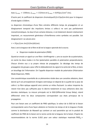 Cours Système d’accès optique 
 
16 
 
Avec      1300 ,    1324  et    0.092 / . . 
D’autre part, le coefficient de dispersion chromatique )=17ps/(nm.Km) pour la longueur 
d’onde égale à 1550nm. 
La  dispersion  chromatique  d’une  fibre  entraîne  différents  temps  de  propagation  et  un 
élargissement  temporel  des  impulsions  émises  si  celles‐ci  ne  sont  pas  parfaitement 
monochromatiques. Au bout d’une certaine distance, si cet étalement devient relativement 
important,  un  recouvrement  générateur  d’interférence  entre  symboles  est  possible.  Cet 
élargissement τ se calcule ainsi: 
/ . Δλ nm  
Avec L est la longueur de la fibre et Δλ est la largeur spectrale de la source.  
• Dispersion modale de polarisation (PMD)  
Quand on envoie un signal sur une fibre « biréfringente », sans se soucier de sa polarisation, 
on  excite  les  deux  modes  à  la  fois  (polarisation  parallèle et  polarisation  perpendiculaire). 
Chacun  d’entre  eux  a  sa  propre  vitesse  de  propagation.  Ce  décalage  des  temps  de 
propagation de groupe a pour effet le dédoublement du signal à la sortie de la fibre, et donc 
un brouillage de l’information. On l’appelle dispersion modale de polarisation (Polarization 
Mode Dispersion, PMD).  
Une caractéristique essentielle de ce phénomène réside dans son caractère aléatoire, étant 
donné qu’il est principalement d’origine extrinsèque et dépend de la qualité de la pose de 
celle‐ci. La fibre optique apparaît ainsi comme un milieu fluctuant. La valeur moyenne du 
retard  n’est  donc  pas  suffisante  pour  le  décrire  totalement  et  nous  utiliserons  donc  des 
données  statistiques.  La  mesure  principale  est  le  DGD (Differential  Group  Delay),  retard 
différentiel  entre  les  deux  composantes  correspondant  aux  états  principaux  de  la 
propagation. 
Pour une liaison avec un coefficient de PMD spécifique, la valeur de la DGD de la liaison 
correspondante varie d’une façon aléatoire en fonction du temps et de la longueur d’onde 
comme  la  distribution  de  Maxwell  qui  contient  un  seul  paramètre  qui  est  le  produit  de 
coefficient de PMD de la liaison est la racine carrée de la longueur de la liaison. D’après les 
recommandations  de  la  norme  G.652  pour  une  valeur  statistique  maximale 
 