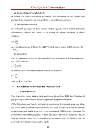 Cours Système d’accès optique 
 
20 
 
g) Caractéristique d’une photodiode  
Le système PON utilise la photodiode APD coté OLT et la photodiode PIN coté ONU [7]. Une 
photodiode est caractérisée par une sensibilité et un rendement quantique. 
a) Le Rendement quantique  
Le  rendement  quantique  est  défini  comme  étant  le  rapport  entre  le  nombre  d’électrons 
effectivement  collectés  aux  contacts  et  le  nombre  de  photons  atteignant  le  photo‐
détecteur : 
η    
Avec h est la constante de Planck (h=6.610‐34
m2
kg/s), q est la charge de l’électron  q 1.6 
10‐19C . 
b) La sensibilité  
C’est le rapport entre le courant électrique I fourni par le détecteur et le flux énergétique P 
que reçoit ce dernier : 
(A/W) 
La sensibilité et le rendement quantique sont liés par la relation: 
S
ηq
hν
 
Avec   et C=3.108
m/s. 
IV. Les différentes normes des réseaux FTTH 
1.   La norme APON 
C’est la première norme apparue suite aux travaux démarrés en 1995 dans l’initiative du 
group FSAN (Full Service Access Network) regroupant 21 opérateurs majeurs. 
L’ATM (Asynchrounous Transfer Method) est un protocole de transport, apparu au début 
des années 1990, gérant le transport de la voix, de la vidéo aussi bien que celle des données 
en garantissant une qualité de service. Les performances de l’ATM sont très évolutives. Ces 
performances sont obtenues grâce à la taille très réduite des cellules transmises : tout le 
trafic est divisé en trames de 53 octets (48 octets de données plus cinq d’entête), que l’on 
peut traiter avec des commutateurs très rapide. 
 