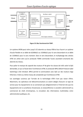 Cours Système d’accès optique 
 
23 
 
 
Figure 19. Bloc fonctionnel de l'ONT. 
 
Un système APON peut relier jusqu’à 32 abonnés au réseau PON et leur fournir un système 
d’accès flexible et un débit de 622Mbit/s ou 155Mbit/s pour le sens descendant et un débit 
de 155Mbit/s pour le sens montant. Dans le sens descendant, le multiplexage des cellules 
ATM  est  utilisé  alors  qu’un  protocole  TDMA  commande  l’accès  ascendant  (montant)  des 
abonnés du réseau. 
Pour palier le manque de capacité des routeurs IP de gérer les classes de trafic selon la QoS 
demandée, ce qui se faisait dans l’architecture ATM, le protocole MPLS (Multi Protocol Label 
Switching)  à  été  introduit.  MPLS  permet  la  commutation  avec  QoS  sur  des  routeurs  Giga 
Ethernet, il mène au même niveau de complexité que l’architecture ATM. 
Les  avantages  survenus  par  l’arrivée  de  la  technologie  ATM  n’ont  pas  raison  d’être. 
Néanmoins,  les  opérateurs  de  télécommunications  se  voient  obligés  d’assurer  ce type  de 
service pour les équipements ne se connectant pas obligatoirement à l’Internet tels que les 
équipements de la surveillance d’autoroute, la visioconférence à caractère administratif ou 
commercial  de  chefs  d’entreprises,  la  circulation  des  informations  multimédias  entre 
administration publiques, etc. 
 