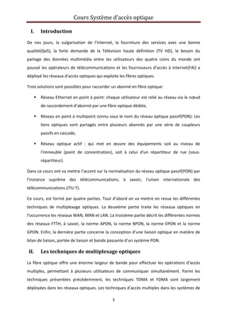 Cours Système d’accès optique 
 
3 
 
I. Introduction 
De  nos  jours,  la  vulgarisation  de  l’Internet,  la  fourniture  des  services  avec  une  bonne 
qualité(QoS),  la  forte  demande  de  la  Télévision  haute  définition  (TV  HD),  le  besoin  du 
partage  des  données  multimédia  entre  les  utilisateurs  des  quatre  coins  du  monde  ont 
poussé les opérateurs de télécommunications et les fournisseurs d’accès à Internet(FAI) a 
déployé les réseaux d’accès optiques qui exploite les fibres optiques. 
Trois solutions sont possibles pour raccorder un abonné en fibre optique: 
Réseau Ethernet en point à point: chaque utilisateur est relié au réseau via le nœud 
de raccordement d’abonné par une fibre optique dédiée, 
Réseau en point à multipoint connu sous le nom du réseau optique passif(PON): Les 
liens  optiques  sont  partagés  entre  plusieurs  abonnés  par  une  série  de  coupleurs 
passifs en cascade, 
Réseau  optique  actif  :  qui  met  en  œuvre  des  équipements  soit  au  niveau  de 
l'immeuble  (point  de  concentration),  soit  à  celui  d'un  répartiteur  de  rue  (sous‐
répartiteur). 
Dans ce cours ont va mettre l’accent sur la normalisation du réseau optique passif(PON) par 
l’instance  suprême  des  télécommunications,  à  savoir,  l’union  internationale  des 
télécommunications (ITU‐T).  
Ce cours, est formé par quatre parties. Tout d’abord on va mettre en revue les différentes 
techniques  de  multiplexage  optiques.  La  deuxième  partie  traite  les  réseaux  optiques  en 
l’occurrence les réseaux WAN, MAN et LAN. La troisième partie décrit les différentes normes 
des réseaux FTTH, à savoir, la norme APON, la norme BPON, la norme EPON et la norme 
GPON. Enfin, la dernière partie concerne la conception d’une liaison optique en matière de 
bilan de liaison, portée de liaison et bande passante d’un système PON. 
II. Les techniques de multiplexage optiques 
La fibre optique offre une énorme largeur de bande pour effectuer les opérations d’accès 
multiples,  permettant  à  plusieurs  utilisateurs  de  communiquer  simultanément.  Parmi  les 
techniques  présentées  précédemment,  les  techniques  TDMA  et  FDMA  sont  largement 
déployées dans les réseaux optiques. Les techniques d’accès multiples dans les systèmes de 
 