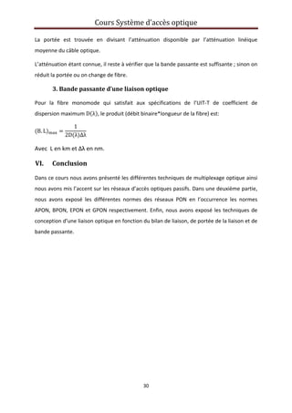 Cours Système d’accès optique 
 
30 
 
La  portée  est  trouvée  en  divisant  l’atténuation  disponible  par  l’atténuation  linéique 
moyenne du câble optique. 
L’atténuation étant connue, il reste à vérifier que la bande passante est suffisante ; sinon on 
réduit la portée ou on change de fibre. 
3. Bande passante d’une liaison optique 
Pour  la  fibre  monomode  qui  satisfait  aux  spécifications  de  l’UIT‐T  de  coefficient  de 
dispersion maximum D λ , le produit (débit binaire*longueur de la fibre) est: 
B. L
1
2D λ ∆λ
 
Avec  L en km et Δλ en nm. 
VI. Conclusion 
Dans ce cours nous avons présenté les différentes techniques de multiplexage optique ainsi 
nous avons mis l’accent sur les réseaux d’accès optiques passifs. Dans une deuxième partie, 
nous  avons  exposé  les  différentes  normes  des  réseaux  PON  en  l’occurrence  les  normes 
APON, BPON, EPON et GPON respectivement. Enfin, nous avons exposé les techniques de 
conception d’une liaison optique en fonction du bilan de liaison, de portée de la liaison et de 
bande passante.  
   
 