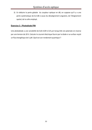Système d’accès optique 
 
35 
 
3) En déduire la perte globale  du coupleur optique en dB, on suppose qu’il y a une 
perte systématique de 0,3 dB à cause du désalignement angulaire, de l’éloignement 
spatial, de la colle employé.  
Exercice 3 : Photodiode PIN
Une photodiode a une sensibilité de 0,65 A/W à 0,9 µm lorsqu’elle est polarisée en inverse 
par une tension de 20 V. Calculer le courant électrique fourni par la diode si sa surface reçoit 
un flux énergétique de 5 µW. Quel est son rendement quantique ? 
   
 