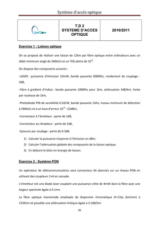 Système d’accès optique 
 
36 
 
T.D 2
SYSTEME D’ACCES
OPTIQUE
2010/2011
Exercice 1 : Liaison optique
On se propose de réaliser une liaison de 12km par fibre optique entre ordinateurs avec un 
débit minimum exigé de 2Mbit/s et un TEB admis de 10‐8
. 
On dispose des composants suivants : 
‐LASER :  puissance  d’émission  10mW,  bande  passante  600Mhz,  rendement  de  couplage  ‐
3dB, 
‐Fibre à gradient d’indice : bande passante 100Mhz pour 1km, atténuation 3dB/km, livrée 
par rouleaux de 1km, 
‐Photodiode PIN de sensibilité 0.5A/W, bande passante 1Ghz, niveau minimum de détection 
à 2Mbit/s et à un taux d’erreur 10‐8
 :‐52dBm, 
‐Connecteur à l’émetteur : perte de 1dB, 
‐Connecteur au récepteur : perte de 1dB, 
‐Epissure par soudage : perte de 0.3dB. 
1) Calculer la puissance moyenne à l’émission en dBm. 
2) Calculer l’atténuation globale des composants de la liaison optique. 
3) En déduire le bilan en énergie de liaison. 
Exercice 2 : Système PON
 
Un opérateur de télécommunications veut connecteur 64 abonnés sur un réseau PON en 
utilisant des coupleurs 1×4 en cascade.  
L’émetteur est une diode laser couplant une puissance crête de 4mW dans la fibre avec une 
largeur spectrale égale à 0.1nm. 
La  fibre  optique  monomode  employée  de  dispersion  chromatique  D=17ps  (km/nm)  à 
1550nm et possède une atténuation linéique égale à 2.5dB/km. 
 