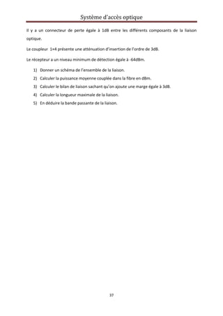 Système d’accès optique 
 
37 
 
Il  y  a  un  connecteur  de  perte  égale  à  1dB  entre  les  différents  composants  de  la  liaison 
optique. 
Le coupleur  1×4 présente une atténuation d’insertion de l’ordre de 3dB. 
Le récepteur a un niveau minimum de détection égale à ‐64dBm. 
1) Donner un schéma de l’ensemble de la liaison. 
2) Calculer la puissance moyenne couplée dans la fibre en dBm. 
3) Calculer le bilan de liaison sachant qu’on ajoute une marge égale à 3dB. 
4) Calculer la longueur maximale de la liaison. 
5) En déduire la bande passante de la liaison. 
 