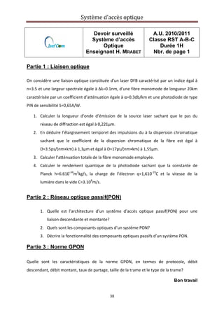 Système d’accès optique 
 
38 
 
Devoir surveillé
Système d’accès
Optique
Enseignant H. MRABET
A.U. 2010/2011
Classe RST A-B-C
Durée 1H
Nbr. de page 1
Partie 1 : Liaison optique
On considère une liaison optique constituée d’un laser DFB caractérisé par un indice égal à 
n=3.5 et une largeur spectrale égale à Δλ=0.1nm, d’une fibre monomode de longueur 20km 
caractérisée par un coefficient d’atténuation égale à α=0.3db/km et une photodiode de type 
PIN de sensibilité S=0,65A/W. 
1. Calculer  la  longueur  d’onde  d’émission  de  la  source  laser  sachant  que  le  pas  du 
réseau de diffraction est égal à 0,221µm. 
2. En déduire l’élargissement temporel des impulsions du à la dispersion chromatique 
sachant  que  le  coefficient  de  la  dispersion  chromatique  de  la  fibre  est  égal  à 
D=3.5ps/(nm×km) à 1,3µm et égal à D=17ps/(nm×km) à 1,55µm.  
3. Calculer l’atténuation totale de la fibre monomode employée. 
4. Calculer  le  rendement  quantique  de  la  photodiode  sachant  que  la  constante  de 
Planck  h=6.610‐34
m2
kg/s,  la  charge  de  l’électron  q=1,610‐19
C  et  la  vitesse  de  la 
lumière dans le vide C=3.108
m/s. 
 
Partie 2 : Réseau optique passif(PON)
1. Quelle  est  l’architecture  d’un  système  d’accès  optique  passif(PON)  pour  une 
liaison descendante et montante? 
2. Quels sont les composants optiques d’un système PON? 
3. Décrire la fonctionnalité des composants optiques passifs d’un système PON. 
Partie 3 : Norme GPON
Quelle  sont  les  caractéristiques  de  la  norme  GPON,  en  termes  de  protocole,  débit 
descendant, débit montant, taux de partage, taille de la trame et le type de la trame? 
Bon travail
 