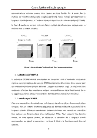 Cours Système d’accès optique 
 
4 
 
communications  optiques  peuvent  être  classées  en  trois  familles  [1],  à  savoir,  l’accès 
multiple par répartition temporelle en optique(OTDMA), l’accès multiple par répartition en 
longueurs d’ondes(WDMA) et l’accès multiple par répartition de codes en optique (OCDMA). 
La figure 1 représente les trois systèmes d’accès multiple dans le domaine optique qu’on va 
détailler dans la section suivante. 
 
Figure 1. Les systèmes d'accès multiple dans le domaine optique. 
 
1. La technique OTDMA 
La technique OTDMA consiste à multiplexer en temps des trains d’impulsions optiques de 
manière purement optique. Le système OTDMA est constitué à l’émission d’une source laser 
qui émet des impulsions optiques de durée Tc (appelé aussi temps chip). Ces impulsions sont 
appliquées à l’entrée d’un modulateur optique, commandé par un signal électrique de durée 
Tb (appelé aussi temps bit) qui représente les données à transmettre d’un utilisateur.  
2. La technique WDMA 
C’est une transposition du multiplexage en fréquence dans les systèmes de communications 
optiques. Dans un système WDMA les séquences de données modulent plusieurs lasers de 
longueurs d’ondes différentes. Les résultats de ces modulations sont transmis sur une même 
fibre  optique  par  l’intermédiaire  d’un  multiplexeur  WDM.  Pour  recouvrer  les  données 
émises,  un  filtre  optique  permet,  en  réception,  la  sélection  de  la  longueur  d’onde 
correspondant  au  signal  à  reconstituer.  La  figure  2  illustre  le  fonctionnement  d’un  tel 
système.  
 