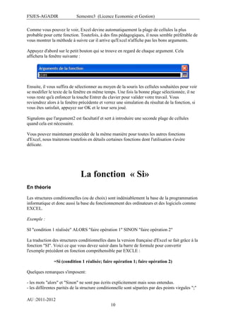 FSJES-AGADIR

Semestre3 (Licence Economie et Gestion)

Comme vous pouvez le voir, Excel devine automatiquement la plage de cellules la plus
probable pour cette fonction. Toutefois, à des fins pédagogiques, il nous semble préférable de
vous montrer la méthode à suivre car il arrive qu'Excel n'affiche pas les bons arguments.
Appuyez d'abord sur le petit bouton qui se trouve en regard de chaque argument. Cela
affichera la fenêtre suivante :

Ensuite, il vous suffira de sélectionner au moyen de la souris les cellules souhaitées pour voir
se modifier le texte de la fenêtre en même temps. Une fois la bonne plage sélectionnée, il ne
vous reste qu'à enfoncer la touche Entrer du clavier pour valider votre travail. Vous
reviendrez alors à la fenêtre précédente et verrez une simulation du résultat de la fonction, si
vous êtes satisfait, appuyez sur OK et le tour sera joué.
Signalons que l'argument2 est facultatif et sert à introduire une seconde plage de cellules
quand cela est nécessaire.
Vous pouvez maintenant procéder de la même manière pour toutes les autres fonctions
d'Excel, nous traiterons toutefois en détails certaines fonctions dont l'utilisation s'avère
délicate.

La fonction « Si»
En théorie
Les structures conditionnelles (ou de choix) sont indéniablement la base de la programmation
informatique et donc aussi la base du fonctionnement des ordinateurs et des logiciels comme
EXCEL.
Exemple :
SI "condition 1 réalisée" ALORS "faire opération 1" SINON "faire opération 2"
La traduction des structures conditionnelles dans la version française d'Excel se fait grâce à la
fonction "SI". Voici ce que vous devez saisir dans la barre de formule pour convertir
l'exemple précédent en fonction compréhensible par EXCLE :
=Si (condition 1 réalisée; faire opération 1; faire opération 2)
Quelques remarques s'imposent:
- les mots "alors" et "Sinon" ne sont pas écrits explicitement mais sous entendus.
- les différentes parités de la structure conditionnelle sont séparées par des points virgules ";"
AU :2011-2012
10

 
