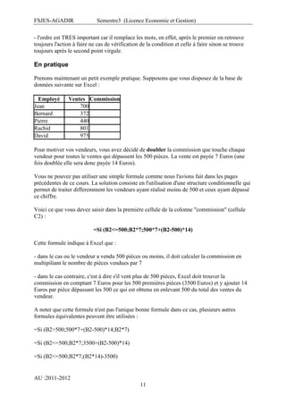 FSJES-AGADIR

Semestre3 (Licence Economie et Gestion)

- l'ordre est TRES important car il remplace les mots, en effet, après le premier on retrouve
toujours l'action à faire ne cas de vérification de la condition et celle à faire sinon se trouve
toujours après le second point virgule.

En pratique
Prenons maintenant un petit exemple pratique. Supposons que vous disposez de la base de
données suivante sur Excel :
Employé
Jean
Bernard
Pierre
Rachid
David

Ventes Commission
700
372
440
801
975

Pour motiver vos vendeurs, vous avez décidé de doubler la commission que touche chaque
vendeur pour toutes le ventes qui dépassent les 500 pièces. La vente est payée 7 Euros (une
fois doublée elle sera donc payée 14 Euros).
Vous ne pouvez pas utiliser une simple formule comme nous l'avions fait dans les pages
précédentes de ce cours. La solution consiste en l'utilisation d'une structure conditionnelle qui
permet de traiter differemment les vendeurs ayant réalisé moins de 500 et ceux ayant dépassé
ce chiffre.
Voici ce que vous devez saisir dans la première cellule de la colonne "commission" (cellule
C2) :
=Si (B2<=500;B2*7;500*7+(B2-500)*14)
Cette formule indique à Excel que :
- dans le cas ou le vendeur a vendu 500 pièces ou moins, il doit calculer la commission en
multipiliant le nombre de pièces vendues par 7
- dans le cas contraire, c'est à dire s'il vent plus de 500 pièces, Excel doit trouver la
commission en comptant 7 Euros pour les 500 premières pièces (3500 Euros) et y ajouter 14
Euros par pièce dépassant les 500 ce qui est obtenu en enlevant 500 du total des ventes du
vendeur.
A noter que cette formule n'est pas l'unique bonne formule dans ce cas, plusieurs autres
formules équivalentes peuvent être utilisées :
=Si (B2>500;500*7+(B2-500)*14;B2*7)
=Si (B2<=500;B2*7;3500+(B2-500)*14)
=Si (B2<=500;B2*7;(B2*14)-3500)

AU :2011-2012
11

 