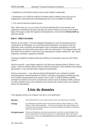 FSJES-AGADIR

Semestre3 (Licence Economie et Gestion)

• Simplicité, car la formule est plus courte et plus simple à comprendre,
• Dynamisme, car il suffit de modifier les données dans le tableau source pour que les
changements soient répercutés automatiquement sans avoir à modifier la formule,
• il n'y a pas de limite de nombre de pays.
Nota : Dans notre cas, on a eu recours à la fonction RechercheV car les données sont
organisées verticalement (les pays sont dans une même colonne et non pas sur une même
ligne). Si les pays avaient été organisés horizontalement, c'est la fonction RechercheH qui
aurait été utilisée.

Cas 2 : Aide à la saisie
Prenons un cas simple : Vous êtes chargé(e) d'organiser un cycle de formation pour les
commerciaux de l'entreprise. Le service Ressources Humaines vous donne la liste des
matricules, noms et prenons des participants, mais le formateur souhaiterait avoir plus
d'informations sur chacun d'eux pour mieux cibler son intervention. Vous disposez pour cela
d'un fichier Excel interne à votre service qui regroupe pour chaque commercial : age, région,
expérience, formation, segment de clientèle.
Comment compléter le tableau fourni par les RH avec les données issues de votre fichier
interne ?
Solution manuelle : pour chaque matricule vous faites une recherche dans le fichier et vous
copiez / collez les données dans le fichier à fournir au formateur. Cette méthode n'est toutefois
pas pratique si vous avez plus d'une vingtaine de participants.
Solution automatisée : vous utilisez la fonction RechercheV qui se charge de remplir
automatiquement et dynamiquement le fichier à votre place en quelques secondes quel que
soit le nombre de participants qu'il contient. Pour ce faire, il suffit de définir le tableau
contenant les données sur tous les commerciaux comme source de données (Table_matrice),
la valeur_cherchée est qui est le matricule et les numéros des colonnes dont vous souhaitez
obtenir les informations.

Liste de données
Voici quelques termes avec lesquels vous devez vous familiariser.
Données:

Toute information que vous voulez conserver pour vous aider dans vos analyses.

Champ:

Les informations de mêmes types sont conservées dans un même champ. Ex.: Nom,
Prénom, Taille, Salaire, Quantité ... Avec Excel, les données d'un même champ sont
conservées dans une même colonne. Les noms des champs sont toujours à la première
ligne d'une liste de données.

Enregistrement: Toutes les informations concernant une personne, une chose ou un événement. Avec,
Excel, chaque ligne de la liste de données est un enregistrement. Donc, une liste de
données peut contenir des enregistrements sur des choses, des personnes ou

événements.
AU :2011-2012
15

des

 