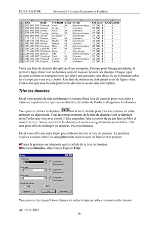 FSJES-AGADIR

Semestre3 (Licence Economie et Gestion)

Voici une liste de données d'employés d'une entreprise. Comme pour l'image précédente, la
première ligne d'une liste de données contient toujours le nom des champs. Chaque ligne
suivante contient un enregistrement qui décrit une personne, une chose ou un événement selon
les champs que vous avez choisis. Une liste de données ne doit jamais avoir de lignes vides.
C'est-à-dire que tous les enregistrements doivent se suivre sans interruption.

Trier les données
Excel vous permet de trier rapidement le contenu d'une liste de données pour vous aider à
retrouver rapidement ce que vous recherchez, de mettre de l'ordre et d'organiser les données.
Vous pouvez utiliser les boutons
sur la barre d'outils pour trier une colonne en ordre
croissant ou décroissant. Tous les enregistrements de la liste de données vont se déplacer
selon l'ordre que vous avez choisi. Il faut cependant faire attention de ne pas faire un bloc et
ensuite de trier. Sinon, seulement les données et non les enregistrements seront triées. Cela
aura pour effet de mélanger les données. Pas recommandé.
Excel vous offre une autre façon plus élaborée de trier la liste de données. Le prochain
exercice consiste à trier les enregistrements selon le nom de famille et le prénom.
Placez le pointeur sur n'importe quelle cellule de la liste de données.
Du menu Données, sélectionnez l'option Trier.

Vous pouvez trier jusqu'à trois champs en même temps en ordre croissant ou décroissant.
AU :2011-2012
16

 