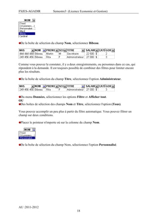 FSJES-AGADIR

Semestre3 (Licence Economie et Gestion)

De la boîte de sélection du champ Nom, sélectionnez Bibeau.

Comme vous pouvez le constater, il y a deux enregistrements, ou personnes dans ce cas, qui
répondent à la demande. Il est toujours possible de combiner des filtres pour limiter encore
plus les résultats.
De la boîte de sélection du champ Titre, sélectionnez l'option Administrateur.

Du menu Données, sélectionnez les options Filtre et Afficher tout.
OU
Des boîtes de sélection des champs Nom et Titre, sélectionnez l'option (Tous).
Vous pouvez accomplir un peu plus à partir du filtre automatique. Vous pouvez filtrer un
champ sur deux conditions.
Placez le pointeur n'importe où sur la colonne du champ Nom.

De la boîte de sélection du champ Nom, sélectionnez l'option Personnalisé.

AU :2011-2012
18

 