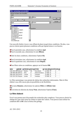 FSJES-AGADIR

Semestre3 (Licence Economie et Gestion)

Une nouvelle fenêtre s'ouvre vous offrant de placer jusqu'à deux conditions. De plus, vous
pouvez choisir parmi plusieurs conditions celle qui répond mieux à vos besoins.
Pour la première case, sélectionnez la condition égal.
Pour la seconde case, sélectionnez le nom Bibeau.
Entre les deux conditions, sélectionnez l'option Ou.
Pour la troisième case, sélectionnez la condition égal.
Pour la quatrième case, sélectionnez le nom Dupuis.
Pour filtrer selon ces conditions, appuyez sur le bouton OK.

Le filtre automatique vous permet de réaliser des recherches intéressantes. Mais le filtre
élaboré vous offre encore plus de possibilités et de flexibilités.
Du menu Données, sélectionnez les options Filtre et Afficher tout.
OU
De la boîte de sélection du champ Nom, sélectionnez l'option (Tous).

Le filtre élaboré
Excel vous permet aussi d'accomplir des recherches plus complexes. Vous pouvez choisir les
champs de votre choix pour les critères et entrer des valeurs. Vous pouvez aussi utiliser les
conditions ET et OU sous la forme d'un grillage.

AU :2011-2012
19

 