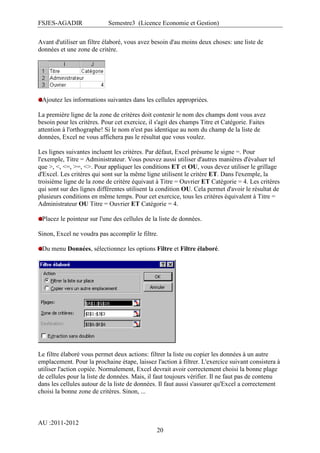 FSJES-AGADIR

Semestre3 (Licence Economie et Gestion)

Avant d'utiliser un filtre élaboré, vous avez besoin d'au moins deux choses: une liste de
données et une zone de critère.

Ajoutez les informations suivantes dans les cellules appropriées.
La première ligne de la zone de critères doit contenir le nom des champs dont vous avez
besoin pour les critères. Pour cet exercice, il s'agit des champs Titre et Catégorie. Faites
attention à l'orthographe! Si le nom n'est pas identique au nom du champ de la liste de
données, Excel ne vous affichera pas le résultat que vous voulez.
Les lignes suivantes incluent les critères. Par défaut, Excel présume le signe =. Pour
l'exemple, Titre = Administrateur. Vous pouvez aussi utiliser d'autres manières d'évaluer tel
que >, <, <=, >=, <>. Pour appliquer les conditions ET et OU, vous devez utiliser le grillage
d'Excel. Les critères qui sont sur la même ligne utilisent le critère ET. Dans l'exemple, la
troisième ligne de la zone de critère équivaut à Titre = Ouvrier ET Catégorie = 4. Les critères
qui sont sur des lignes différentes utilisent la condition OU. Cela permet d'avoir le résultat de
plusieurs conditions en même temps. Pour cet exercice, tous les critères équivalent à Titre =
Administrateur OU Titre = Ouvrier ET Catégorie = 4.
Placez le pointeur sur l'une des cellules de la liste de données.
Sinon, Excel ne voudra pas accomplir le filtre.
Du menu Données, sélectionnez les options Filtre et Filtre élaboré.

Le filtre élaboré vous permet deux actions: filtrer la liste ou copier les données à un autre
emplacement. Pour la prochaine étape, laissez l'action à filtrer. L'exercice suivant consistera à
utiliser l'action copiée. Normalement, Excel devrait avoir correctement choisi la bonne plage
de cellules pour la liste de données. Mais, il faut toujours vérifier. Il ne faut pas de contenu
dans les cellules autour de la liste de données. Il faut aussi s'assurer qu'Excel a correctement
choisi la bonne zone de critères. Sinon, ...

AU :2011-2012
20

 