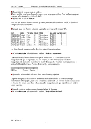 FSJES-AGADIR

Semestre3 (Licence Economie et Gestion)

Cliquez dans la case de zone de critères.
Faites un bloc avec les cellules nécessaires pour la zone de critères. Pour les besoins de cet
exercice, sélectionnez les cellules I1 à J3.
Appuyez sur la touche Entrée.
Il ne faut pas prendre plus de cellules qu'il faut pour la zone de critères. Sinon, le résultat ne
sera pas ce que vous attendez.
Puisqu'il n'y a pas d'autres actions à accomplir, appuyez sur le bouton OK.

Un filtre élaboré vous donne plus d'options qu'un filtre automatique.
Du menu Données, sélectionnez les options Filtre et Afficher tout.
Le filtre élaboré offre aussi une autre option intéressante. Au lieu de masquer les
enregistrements qui ne répondent pas aux critères, le filtre peut recopier les "bons"
enregistrements à un autre endroit sur la feuille de calcul. Le prochain exercice consiste à
utiliser le filtre élaboré avec l'option de copier les enregistrements.

Ajoutez les informations suivantes dans les cellules appropriées.
La première ligne de la destination du filtre élaboré doit contenir le nom des champs,
correctement orthographié, dont vous voulez voir le résultat. Les cellules en dessous de cellesci doivent être libres. C'est dans celles-ci que les enregistrements qui répondent aux critères
seront recopiés.
Placez le pointeur sur l'une des cellules de la liste de données.
Du menu Données, sélectionnez les options Filtre et Filtre élaboré.

AU :2011-2012
21

 