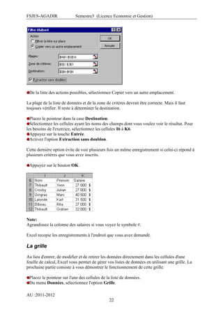 FSJES-AGADIR

Semestre3 (Licence Economie et Gestion)

De la liste des actions possibles, sélectionnez Copier vers un autre emplacement.
La plage de la liste de données et de la zone de critères devrait être correcte. Mais il faut
toujours vérifier. Il reste à déterminer la destination.
Placez le pointeur dans la case Destination.
Sélectionnez les cellules ayant les noms des champs dont vous voulez voir le résultat. Pour
les besoins de l'exercice, sélectionnez les cellules I6 à K6.
Appuyez sur la touche Entrée.
Activez l'option Extraction sans doublon.
Cette dernière option évite de voir plusieurs fois un même enregistrement si celui-ci répond à
plusieurs critères que vous avez inscrits.
Appuyez sur le bouton OK.

Note:
Agrandissez la colonne des salaires si vous voyez le symbole #.
Excel recopie les enregistrements à l'endroit que vous avez demandé.

La grille
Au lieu d'entrer, de modifier et de retirer les données directement dans les cellules d'une
feuille de calcul, Excel vous permet de gérer vos listes de données en utilisant une grille. La
prochaine partie consiste à vous démontrer le fonctionnement de cette grille.
Placez le pointeur sur l'une des cellules de la liste de données.
Du menu Données, sélectionnez l'option Grille.
AU :2011-2012
22

 