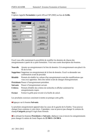 FSJES-AGADIR

Semestre3 (Licence Economie et Gestion)

Note :
L'option s'appelle Formulaire à partir d'Excel XP (2002) au lieu de Grille.

Excel vous offre maintenant la possibilité de modifier les données de chacun des
enregistrements à partir de ce petit formulaire. Voici une courte description des boutons.
Ajouter un enregistrement à la liste de données. Cet enregistrement sera placé à la
fin de la liste.
Supprimer Supprimer un enregistrement de la liste de données. Excel va demander une
confirmation avant de procéder.
Rétablir Permets de rétablir les valeurs d'un enregistrement avant des modifications que
vous avez apportées. Dois être utilisé avant de changer d'enregistrement.
Précédente Passer à l'enregistrement précédent.
Suivante Passer à l'enregistrement suivant.
Critères Permets d'établir des critères de recherche et afficher seulement les
enregistrements requis.
Fermer la grille pour revenir à la feuille de calcul.
Fermer
Nouvelle

Les prochains exercices consistent à mettre en pratique cette grille.
Appuyez sur le bouton Suivante.
Le prochain enregistrement apparaît dans les cases de la gauche de la fenêtre. Vous pouvez
changer leurs contenus à votre choix. Cependant, vous ne pouvez pas changer le contenu du
champ Catégorie puisqu'il s'agit d'une formule.
En utilisant les boutons Précédente et Suivante, déplacez-vous à travers les enregistrements
pour changer le salaire de Josée Dupuis de 22 500 $ à 24 500 $.

AU :2011-2012
23

 