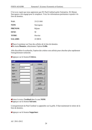 FSJES-AGADIR

Semestre3 (Licence Economie et Gestion)

C'est avec regret que nous apprenons que M. Paul Cardinal quitte l'entreprise. M. Réjean
Sauvageau a été engagé pour le remplacer. Voici les informations pertinentes à ajouter à la
liste de données.
NAS:

211211001

NOM:

Sauvageau

PRENOM:

Réjean

SEXE:

M

TITRE:

Ouvrier

SALAIRE:

22 000 $

Placez le pointeur sur l'une des cellules de la liste de données.
Du menu Données, sélectionnez l'option Grille.
Afin d'accélérer la recherche, l'option des critères sera utilisée pour chercher plus rapidement
l'enregistrement recherché.
Appuyez sur le bouton Critères.

Entrez le texte: Cardinal dans la case NOM:
Appuyez sur le bouton Suivante.
L'enregistrement de Paul Cardinal va apparaître sur la grille. Il faut maintenant le retirer de la
liste de données.
Appuyez sur le bouton Supprimer.

AU :2011-2012
24

 