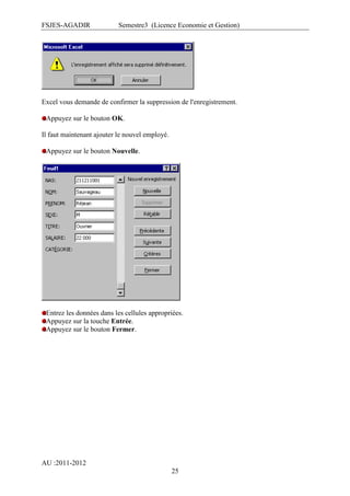 FSJES-AGADIR

Semestre3 (Licence Economie et Gestion)

Excel vous demande de confirmer la suppression de l'enregistrement.
Appuyez sur le bouton OK.
Il faut maintenant ajouter le nouvel employé.
Appuyez sur le bouton Nouvelle.

Entrez les données dans les cellules appropriées.
Appuyez sur la touche Entrée.
Appuyez sur le bouton Fermer.

AU :2011-2012
25

 