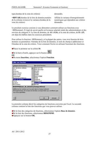 FSJES-AGADIR

Semestre3 (Licence Economie et Gestion)

type;étendue de la zone de critères)

demandés.

=BDVAR(étendue de la liste de données;numéro
de la colonne à trouver la variance;étendue de la
zone de critères)

Affiche la variance d'enregistrements
numériques qui répondent aux critères
demandés.

Le prochain exercice consiste à vous démontrer comment utiliser ces fonctions avec
=BDSomme(). Il s'agit de savoir quelle est la masse salariale totale des administrateurs et des
ouvriers de catégorie 4. La liste de données, de A1 à G16, et la zone de critères, de I1 à J3,
ont déjà été établies dans les exercices précédents.
Pour utiliser la fonction =BDSomme(), et la plupart des autres, vous avez besoins de trois
données ou paramètres: l'étendue de la liste de données, le nom du champ à additionner et
l'étendue de la zone de critères. Voici comment l'écrire en utilisant l'assistant des fonctions.
Placez le pointeur sur la cellule I4.
De la barre d'outils, appuyez sur le bouton
.
OU
Du menu Insertion, sélectionnez l'option Fonction.

La première colonne décrit les catégories de fonctions couvertes par Excel. La seconde
colonne contient la liste des fonctions que vous pouvez utiliser.
De la liste des catégories de fonctions, sélectionnez l'option Base de données.
De la liste des fonctions, sélectionnez BDSOMME.
Appuyez sur le bouton OK.

AU :2011-2012
27

 