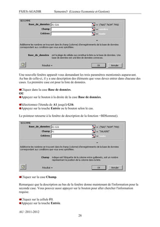 FSJES-AGADIR

Semestre3 (Licence Economie et Gestion)

Une nouvelle fenêtre apparaît vous demandant les trois paramètres mentionnés auparavant.
Au bas de celle-ci, il y a une description des éléments que vous devez entrer dans chacune des
cases. La première case est pour la liste de données.
Cliquez dans la case Base de données.
OU
Appuyez sur le bouton à la droite de la case Base de données.
Sélectionnez l'étendu de A1 jusqu'à G16.
Appuyez sur la touche Entrée ou le bouton selon le cas.
Le pointeur retourne à la fenêtre de description de la fonction =BDSomme().

Cliquez sur la case Champ.
Remarquez que la description au bas de la fenêtre donne maintenant de l'information pour la
seconde case. Vous pouvez aussi appuyer sur le bouton pour aller chercher l'information
requise.
Cliquez sur la cellule F1.
Appuyez sur la touche Entrée.
AU :2011-2012
28

 